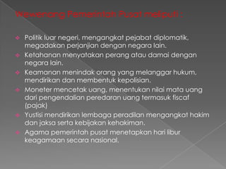 Wewenang Pemerintah Pusat meliputi :








Politik luar negeri, mengangkat pejabat diplomatik,
megadakan perjanjian dengan negara lain.
Ketahanan menyatakan perang atau damai dengan
negara lain.
Keamanan menindak orang yang melanggar hukum,
mendirikan dan membentuk kepolisian.
Moneter mencetak uang, menentukan nilai mata uang
dari pengendalian peredaran uang termasuk fiscaf
(pajak)
Yustisi mendirikan lembaga peradilan mengangkat hakim
dan jaksa serta kebijakan kehakiman.
Agama pemerintah pusat menetapkan hari libur
keagamaan secara nasional.

 