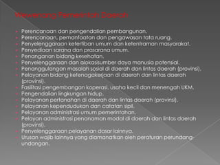 Wewenang Pemerintah Daerah




















Perencanaan dan pengendalian pembangunan.
Perencanaan, pemanfaatan dan pengawasan tata ruang.
Penyelenggaraan ketertiban umum dan ketentraman masyarakat.
Penyediaan sarana dan prasarana umum.
Penanganan bidang kesehatan.
Penyelenggaraan dan alokasisumber daya manusia potensial.
Penanggulangan masalah sosial di daerah dan lintas daerah (provinsi).
Pelayanan bidang ketenagakerjaan di daerah dan lintas daerah
(provinsi).
Fasilitasi pengembangan koperasi, usaha kecil dan menengah UKM.
Pengendalian lingkungan hidup.
Pelayanan pertanahan di daerah dan lintas daerah (provinsi).
Pelayanan kependudukan dan catatan sipil.
Pelayanan administrasi umum pemerintahan.
Pelayan administrasi penanaman modal di daerah dan lintas daerah
(provinsi).
Penyelenggaraan pelayanan dasar lainnya.
Urusan wajib lainnya yang diamanatkan oleh peraturan perundangundangan.

 