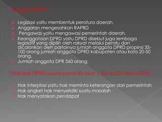 Fungsi DPRD :







Legislasi yaitu membentuk peratura daerah.
Anggaran mengesahkan RAPBD
Pengawas yaitu mengawasi pemerintah daerah.
Keanggotaan DPRD yaitu DPRD disebut juga lembaga
legislatif yang dipilih oleh rakyat melalui pemilu dan
dicalonkan oleh partainya jumlah anggota DPRD propinsi 35100 orang jumlah anggota DPRD kabupaten atau kota 20-50
orang.
Jumlah anggota DPR 560 orang.

Hak-Hak DPRD sesuai pasal 43 ayat 1 UU no.32 tahun 2004.





Hak interplasi yaitu hak meminta keterangan dari pemerintah
Hak angket hak menyelidiki suatu masalah
Hak menyatakan pendapat

 