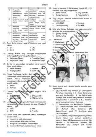PAKET I 3
http://www.kejarpintar.tk
( 3 ) ( 4 )
1) Mengusulkan
pengangkatan dan
pemberhentian kepala
daerah/wakil kepala
daerah
Melaksanakan
pengawasan terhadap
pelaksanaan perda dan
peraturan perundang-
undangan lainnya.
2) Membentuk perda yang
dibahas dengan kepala
daerah
Membahas dan
menyetujui rancangan
perda dengan kepala
daerah
3) Membahas dan
menyetujui rancangan
perda dengan kepala
daerah
Membentuk perda yang
dibahas dengan kepala
daerah
4) Melaksanakan
pengawasan terhadap
pelaksanaan perda dan
peraturan perundang-
undangan lainnya.
Mengusulkan
pengangkatan dan
pemberhentian kepala
daerah/wakil kepala
daerah
23. Tabel daftar urutan tugas DPRD diatas yang tepat
adalah ....
a. ( 1 ) c. ( 3 )
b. ( 2 ) d. ( 4 )
24. Lembaga hukum yang bertugas menyidangkan
perkara pada tingkat kabupaten adalah . . . .
a. Kejaksaan Negeri c. Pengadilan Negeri
b. Kejaksaan Tinggi d. pengadilan Tinggi
25. Berikut ini yang bukan merupakan syarat pemilih
dalam pemilu adalah . . . .
a. telah menikah c. berumur 17 tahun
b. hilang ingatan d. sudah balig
26. Proses Pemilukada terdiri dari beberapa tahap.
Diantaranya adalah penetapan peserta dan daftar
pemilih. Panitia Pemilukada yang mempunyai
kewenangan untuk menetapkan peserta dan daftar
pemilih adalah . . . .
a. KPUD c. KPPS
b. Panwas d. KPU
27. Lembaga negara yang merupakan anggota MPR
adalah . . . .
a. DPR dan DPD c. DPR dan BPD
b. DPD dan DPRD d. DPR dan DPRD
28. Lembaga kenegaraan yang bertugas merancang dan
mengesahkan Undang-Undang bersama Eksekutif
adalah ....
a. DPD c. MPR
b. DPR d. Presiden
29. Contoh sikap rela berkorban untuk kepentingan
bangsa adalah . . . .
a. membeli produk dalam negeri
b. melaksanakan keputusan bersama
c. mengikuti upacara hari kemerdekaan
d. memberi bantunan jawaban kepada teman
30. Konggres pemuda II berlangsung tanggal 27 – 28
Oktober 1928 yang menghasilkan . . . .
a. Ikrar Pemuda c. Janji pemuda
b. Sumpah pemuda d. Piagam Jakarta
31. Yang menjadi landasan konstitusional hukum di
Indonesia adalah . . . .
a. UUD 1945 c. Pancasila
b. Undang-Undang d. Tap MPR
32. Nilai luhur bangsa Indonesia yang bisa mempererat
pesatuan dan kesatuan adalah . . . .
a. gotong-royong c. kerajinan batik
b. bambu runcig d. sopan santun
33. 1. Persatuan
2. Kekeluargaan
3. Keseimbangan lahir batin
4. Musyawarah
5. Keadilan rakyat
Rumusan dasar negara diatas dikemukakan oleh . . . .
a. c.
b. d.
34. Dasar negara hasil rumusan panitia sembilan yang
tepat adalah . . . .
a. ( 1 ) Ketuhanan Yang MahaEsa. ( 2 ) Kebangsaan
Persatuan Indonesia ( 3 ) Rasa Kemanusian
yang Adil dan Beradab. ( 4 ) Kerakyatan yang
dipimpin oleh hikmah kebijaksanaan dalamper
musyawaratan / perwakilan. ( 5 ) Keadilan
social bagi seluruh rakyat Indonesia
b. (1) Nasionalisme atau Kebangsaan Indonesia.
(2) Internasionalisme atau Perikemanusiaan.
(3) Mufakat atau Demokrasi. (4)
Kesejahteraan sosial. (5) Ketuhanan yang
berkebudayaan
c. (1) Ke-Tuhanan, dengan kewajiban menjalankan
syariat Islam bagi pemeluk pemeluknya
menurut dasar. (2) Kemanusiaan yang adil dan
beradab. ( 3) Persatuan Indonesia. (4)
Kerakyatan yang dipimpin oleh hikmat
kebijaksanaan dalam
 