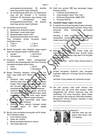 PAKET I 4
http://www.kejarpintar.tk
permusyawaratan/perwakilan. (5) Keadilan
sosial bagi seluruh rakyat Indonesia.
d. (1) Ketuhananyang Maha Esa. (2) Kemanusiaan
yang adil dan beradab. ( 3) Persatuan
Indonesia. (4) Kerakyatan yang dipimpin oleh
hikmat kebijaksanaan dalam
permusyawaratan/perwakilan. (5) Keadilan
sosial bagi seluruh rakyat Indonesia.
35. Perhatikan urutan berikut!
1) Menghormati kedaulatan negara
2) Mencampuri urusan dalam negeri
3) Mengembangkan senjata nuklir
4) Penyelesaian perbedaan secara damai
Yang merupakan prinsip kerjasama Asean
ditunjukkan nomor ....
a. 1 daan 2 c. 2 dan 3
b. 3 dan 4 d. 1 dan 4
36. Bentuk kerjasama yang dilakukan negara-negara
dalam satu kawasan seperti ASEAN adalah . . . .
a. regional c. multirateral
b. Internasional d. bilateral
37. Kerjasama ASEAN dalam penanggulangan
kemiskinan dan penyalahgunaan obat-obat terlarang
merupakan kerjasama dalam bidang . . . .
a. sosial c. politik
b. ekonomi d. kebudayaan
38. Bangsa Indonesia menganut sistem politik luar
negeri yang bebas aktif. Bebas dalam pengertian
bahwa . . . .
a. Indonesia tidak memihak pada kekuatan-
kekuatan yang tidak sesuai dengan kepribadian
bangsa, tidak memihak kepada salah satu blok,
dan berusaha menempuh cara sendiri dalam
menyelesaikan masalah-masalah internasional.
b. Indonesia tidak menjadi objek percaturan
internasional, tetapi ikut berpartisipasi dalam
mewujudkan perdamaian dunia sesuai dengan
salah satu tujuan nasional bangsa Indonesia.
c. Indonesia bebas menentukan sikap sesuai
kehendak rakyat Indonesia
d. Indonesia bebas menjalin hubungan dengan
berbagai negara di dunia asalkan
menguntungkan.
39. Berikut yang merupakan perwujudan politik Bebas-
Aktif Indonesia adalah . . . .
a. Poros Jakarta-Peking
b. Keluar dari ASEAN
c. Mengirim pasukan Garuda ke Libanon
d. Aksi sadap negara lain
40. Salah satu peranan PBB bagi perjuangan bangsa
Indonesia adalah . . . .
a. Proklamasi Kemerdekaan RI
b. Jejak pendapat rakyat Timor timor
c. Konferensi Meja Bundar (KMB) 1949
d. Perjanjian Renville
II. Jawablahh dengan singkat dan jelas!
41. Di sekolah Vara ada pertunjukkan budaya setempat.
Dia kurang mengenal budaya setempat. Semua siswa
dianjurkan untuk menyaksikan pertunjukan
tersebut.
Sebutkan 2 (dua) contoh perilaku Vara yang
menunjukkan perilaku menghormati keragaman
budaya yang ditampilkan dalam acara tersebut!
42. Pekerjaan yang berat akan terasa ringan jika
dikerjakan secara bersama-sama. Gotong royong
salah satu perwujudannya yang dapat kita kerjakan
di lingkungan sekolah.
Sebutkan 2 (dua) contoh hidup gotong-royong di
sekolah!
43. Korupsi merupakan kejahatan yang merugikan
masarakat. Maka dari itu korupsi harus kita perangi
bersama.
Sebutkan 2 (dua) dampak dari perbuatan korupsi!
44. Hak pilih seorang tidak boleh dibatasi atau
diarahkan oleh dan untuk pihak manapun. Dalam
menggunakan hak pilihnya seseorang juga bisa
mendatangi TPS untuk mencoblos sesuai dengan
hati nuraninya. Dan orang lain tidak boleh memaksa.
Berdasarkan ilustrasi tersebut, Sebutkan 2 (dua)
asas Pemilu yang sesuai!
45. Perhatikan gambar di samping ini!
Sebutkan nama dan asal
negara tokoh nomor 1 dan
2 di samping!
1 2
 