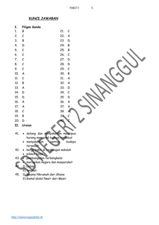 PAKET I 5
http://www.kejarpintar.tk
KUNCI JAWABAN
I. Piligan Ganda
1. B 21. C
2. C 22. A
3. B 23 D
4. D 24. B
5. C 25. B
6. C 26. C
7. C 27. D
8. C 28. D
9. C 29. C
10. A 30. B
11. C 31. A
12. B 32. A
13. A 33. D
14. D 34. C
15. D 35. D
16. A 36. A
17. A 37. A
18. C 38. A
19. B 39. C
20. D 40. C
II. Uraian
41.  datang dan menyaksikan meskipun
kurang mengenal budaya tersebut
 menyaksikan pentas budaya
tersebut.
42.  kerja bakti di lingkungan sekolah
 pikket kelas
43.  pembangunan terbengkelai
 merugikan negara dan masyarakat
44. 1) bebas
2) langsun
45. 1) Kwame Nkrumah dari Ghana
2) Gamal abdul Nasir dari Mesir
 