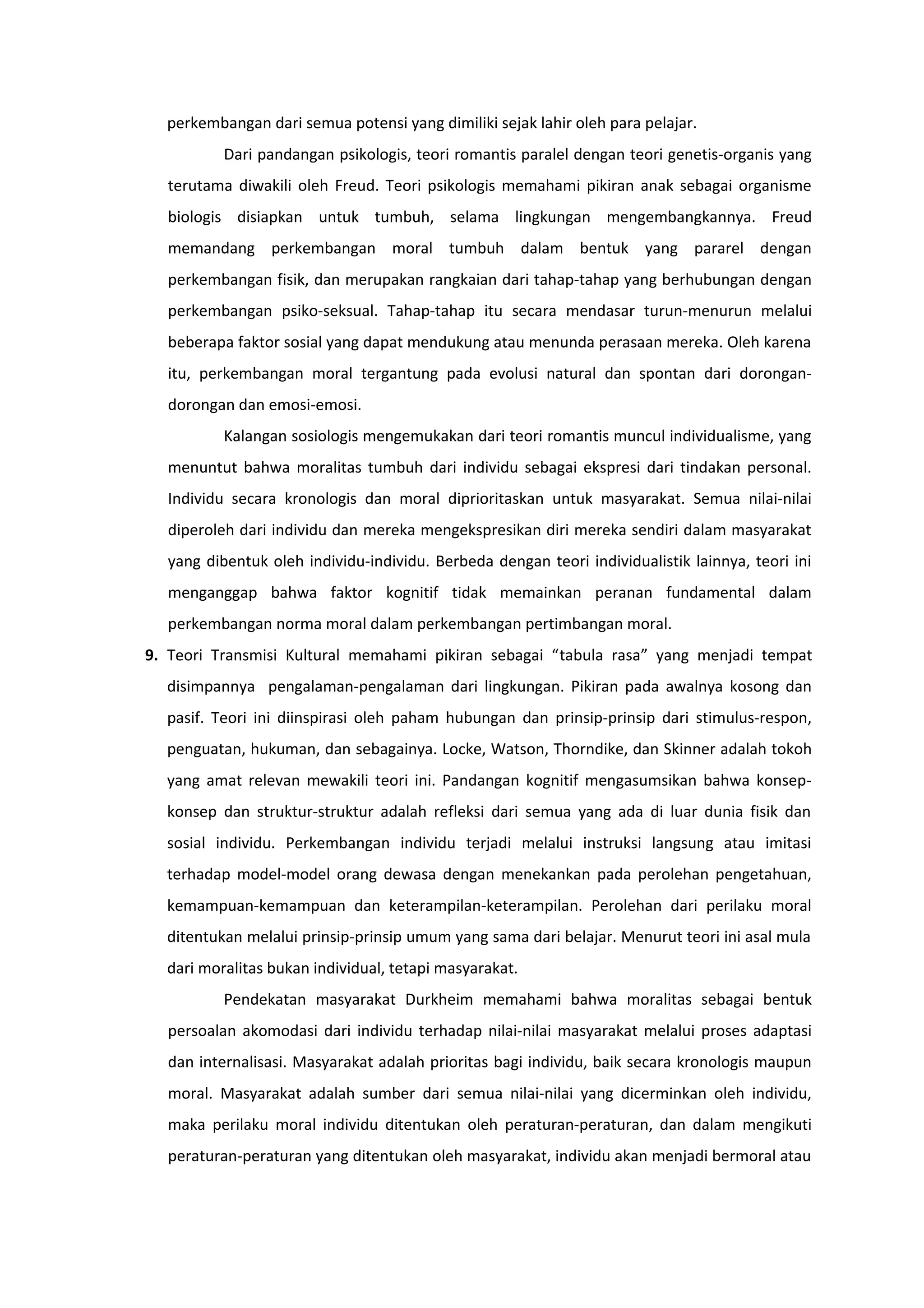 perkembangan dari semua potensi yang dimiliki sejak lahir oleh para pelajar.
          Dari pandangan psikologis, teori romantis paralel dengan teori genetis-organis yang
  terutama diwakili oleh Freud. Teori psikologis memahami pikiran anak sebagai organisme
  biologis disiapkan untuk tumbuh, selama lingkungan mengembangkannya. Freud
  memandang perkembangan moral tumbuh dalam bentuk yang pararel dengan
  perkembangan fisik, dan merupakan rangkaian dari tahap-tahap yang berhubungan dengan
  perkembangan psiko-seksual. Tahap-tahap itu secara mendasar turun-menurun melalui
  beberapa faktor sosial yang dapat mendukung atau menunda perasaan mereka. Oleh karena
  itu, perkembangan moral tergantung pada evolusi natural dan spontan dari dorongan-
  dorongan dan emosi-emosi.
          Kalangan sosiologis mengemukakan dari teori romantis muncul individualisme, yang
  menuntut bahwa moralitas tumbuh dari individu sebagai ekspresi dari tindakan personal.
  Individu secara kronologis dan moral diprioritaskan untuk masyarakat. Semua nilai-nilai
  diperoleh dari individu dan mereka mengekspresikan diri mereka sendiri dalam masyarakat
  yang dibentuk oleh individu-individu. Berbeda dengan teori individualistik lainnya, teori ini
  menganggap bahwa faktor kognitif tidak memainkan peranan fundamental dalam
  perkembangan norma moral dalam perkembangan pertimbangan moral.
9. Teori Transmisi Kultural memahami pikiran sebagai “tabula rasa” yang menjadi tempat
  disimpannya pengalaman-pengalaman dari lingkungan. Pikiran pada awalnya kosong dan
  pasif. Teori ini diinspirasi oleh paham hubungan dan prinsip-prinsip dari stimulus-respon,
  penguatan, hukuman, dan sebagainya. Locke, Watson, Thorndike, dan Skinner adalah tokoh
  yang amat relevan mewakili teori ini. Pandangan kognitif mengasumsikan bahwa konsep-
  konsep dan struktur-struktur adalah refleksi dari semua yang ada di luar dunia fisik dan
  sosial individu. Perkembangan individu terjadi melalui instruksi langsung atau imitasi
  terhadap model-model orang dewasa dengan menekankan pada perolehan pengetahuan,
  kemampuan-kemampuan dan keterampilan-keterampilan. Perolehan dari perilaku moral
  ditentukan melalui prinsip-prinsip umum yang sama dari belajar. Menurut teori ini asal mula
  dari moralitas bukan individual, tetapi masyarakat.
          Pendekatan masyarakat Durkheim memahami bahwa moralitas sebagai bentuk
  persoalan akomodasi dari individu terhadap nilai-nilai masyarakat melalui proses adaptasi
  dan internalisasi. Masyarakat adalah prioritas bagi individu, baik secara kronologis maupun
  moral. Masyarakat adalah sumber dari semua nilai-nilai yang dicerminkan oleh individu,
  maka perilaku moral individu ditentukan oleh peraturan-peraturan, dan dalam mengikuti
  peraturan-peraturan yang ditentukan oleh masyarakat, individu akan menjadi bermoral atau
 