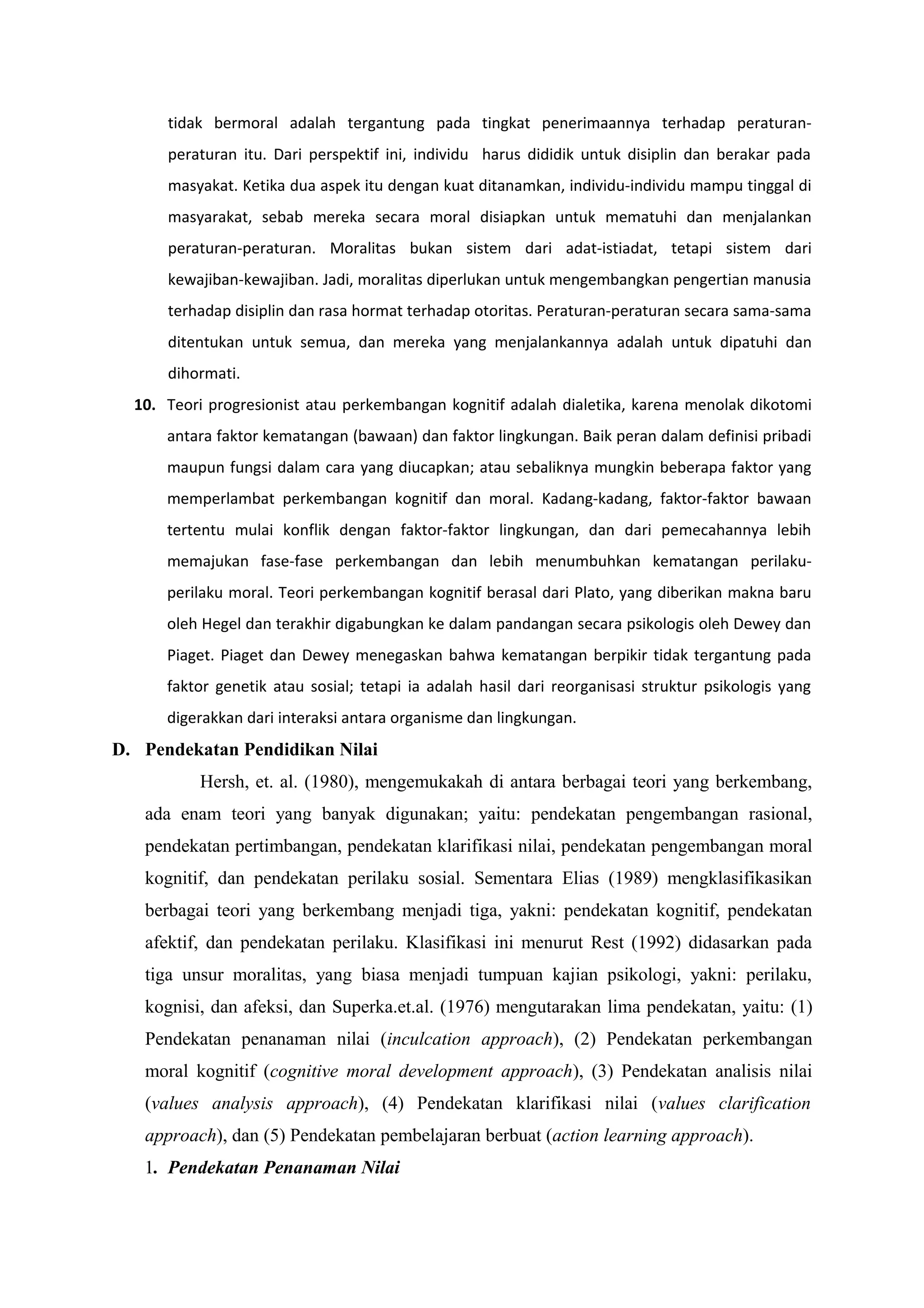 tidak bermoral adalah tergantung pada tingkat penerimaannya terhadap peraturan-
      peraturan itu. Dari perspektif ini, individu harus dididik untuk disiplin dan berakar pada
      masyakat. Ketika dua aspek itu dengan kuat ditanamkan, individu-individu mampu tinggal di
      masyarakat, sebab mereka secara moral disiapkan untuk mematuhi dan menjalankan
      peraturan-peraturan. Moralitas bukan sistem dari adat-istiadat, tetapi sistem dari
      kewajiban-kewajiban. Jadi, moralitas diperlukan untuk mengembangkan pengertian manusia
      terhadap disiplin dan rasa hormat terhadap otoritas. Peraturan-peraturan secara sama-sama
      ditentukan untuk semua, dan mereka yang menjalankannya adalah untuk dipatuhi dan
      dihormati.
  10. Teori progresionist atau perkembangan kognitif adalah dialetika, karena menolak dikotomi
      antara faktor kematangan (bawaan) dan faktor lingkungan. Baik peran dalam definisi pribadi
      maupun fungsi dalam cara yang diucapkan; atau sebaliknya mungkin beberapa faktor yang
      memperlambat perkembangan kognitif dan moral. Kadang-kadang, faktor-faktor bawaan
      tertentu mulai konflik dengan faktor-faktor lingkungan, dan dari pemecahannya lebih
      memajukan fase-fase perkembangan dan lebih menumbuhkan kematangan perilaku-
      perilaku moral. Teori perkembangan kognitif berasal dari Plato, yang diberikan makna baru
      oleh Hegel dan terakhir digabungkan ke dalam pandangan secara psikologis oleh Dewey dan
      Piaget. Piaget dan Dewey menegaskan bahwa kematangan berpikir tidak tergantung pada
      faktor genetik atau sosial; tetapi ia adalah hasil dari reorganisasi struktur psikologis yang
      digerakkan dari interaksi antara organisme dan lingkungan.
D. Pendekatan Pendidikan Nilai
          Hersh, et. al. (1980), mengemukakah di antara berbagai teori yang berkembang,
   ada enam teori yang banyak digunakan; yaitu: pendekatan pengembangan rasional,
   pendekatan pertimbangan, pendekatan klarifikasi nilai, pendekatan pengembangan moral
   kognitif, dan pendekatan perilaku sosial. Sementara Elias (1989) mengklasifikasikan
   berbagai teori yang berkembang menjadi tiga, yakni: pendekatan kognitif, pendekatan
   afektif, dan pendekatan perilaku. Klasifikasi ini menurut Rest (1992) didasarkan pada
   tiga unsur moralitas, yang biasa menjadi tumpuan kajian psikologi, yakni: perilaku,
   kognisi, dan afeksi, dan Superka.et.al. (1976) mengutarakan lima pendekatan, yaitu: (1)
   Pendekatan penanaman nilai (inculcation approach), (2) Pendekatan perkembangan
   moral kognitif (cognitive moral development approach), (3) Pendekatan analisis nilai
   (values analysis approach), (4) Pendekatan klarifikasi nilai (values clarification
   approach), dan (5) Pendekatan pembelajaran berbuat (action learning approach).
   1. Pendekatan Penanaman Nilai
 