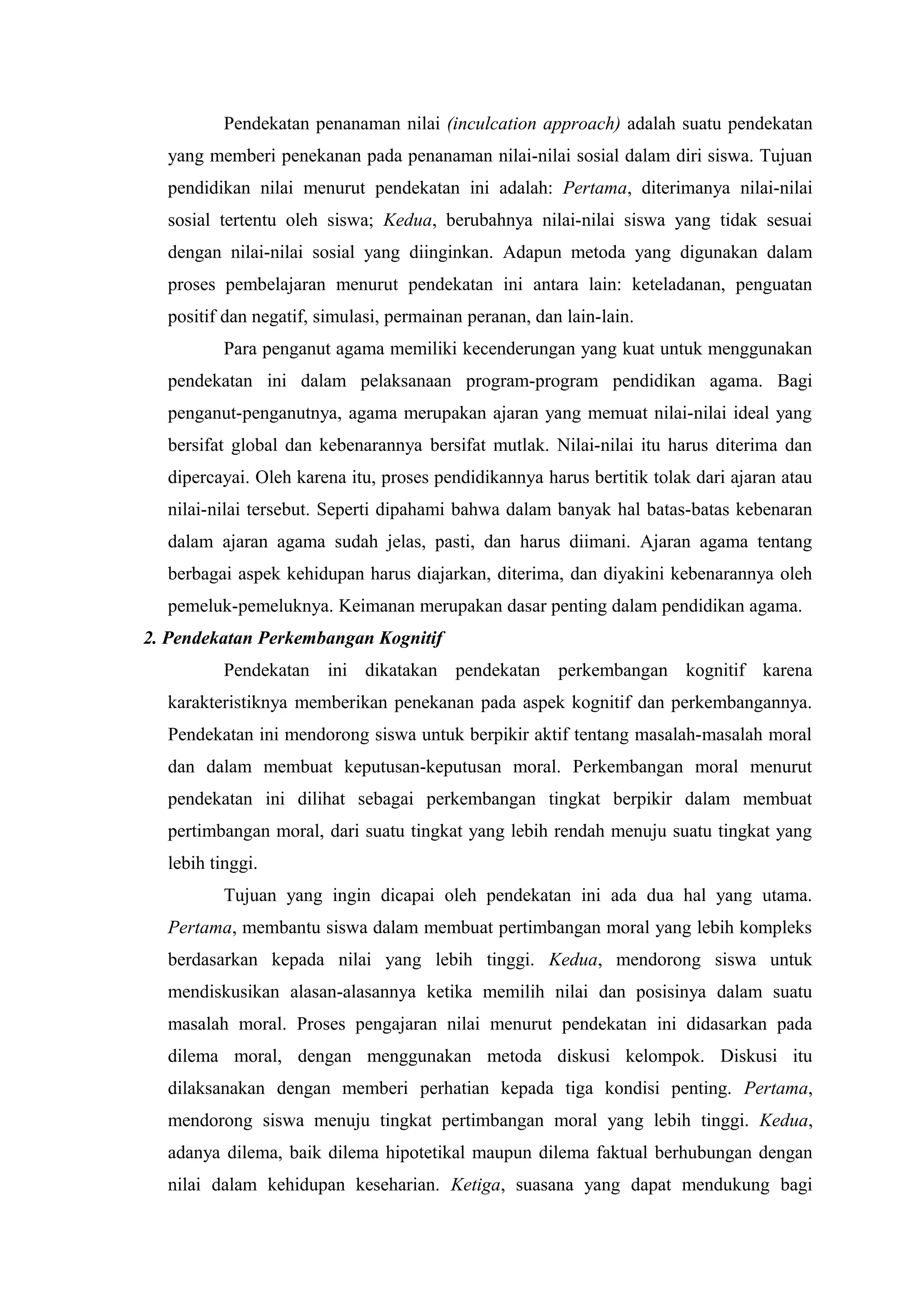 Pendekatan penanaman nilai (inculcation approach) adalah suatu pendekatan
  yang memberi penekanan pada penanaman nilai-nilai sosial dalam diri siswa. Tujuan
  pendidikan nilai menurut pendekatan ini adalah: Pertama, diterimanya nilai-nilai
  sosial tertentu oleh siswa; Kedua, berubahnya nilai-nilai siswa yang tidak sesuai
  dengan nilai-nilai sosial yang diinginkan. Adapun metoda yang digunakan dalam
  proses pembelajaran menurut pendekatan ini antara lain: keteladanan, penguatan
  positif dan negatif, simulasi, permainan peranan, dan lain-lain.
          Para penganut agama memiliki kecenderungan yang kuat untuk menggunakan
  pendekatan ini dalam pelaksanaan program-program pendidikan agama. Bagi
  penganut-penganutnya, agama merupakan ajaran yang memuat nilai-nilai ideal yang
  bersifat global dan kebenarannya bersifat mutlak. Nilai-nilai itu harus diterima dan
  dipercayai. Oleh karena itu, proses pendidikannya harus bertitik tolak dari ajaran atau
  nilai-nilai tersebut. Seperti dipahami bahwa dalam banyak hal batas-batas kebenaran
  dalam ajaran agama sudah jelas, pasti, dan harus diimani. Ajaran agama tentang
  berbagai aspek kehidupan harus diajarkan, diterima, dan diyakini kebenarannya oleh
  pemeluk-pemeluknya. Keimanan merupakan dasar penting dalam pendidikan agama.
2. Pendekatan Perkembangan Kognitif
          Pendekatan ini dikatakan pendekatan perkembangan kognitif karena
  karakteristiknya memberikan penekanan pada aspek kognitif dan perkembangannya.
  Pendekatan ini mendorong siswa untuk berpikir aktif tentang masalah-masalah moral
  dan dalam membuat keputusan-keputusan moral. Perkembangan moral menurut
  pendekatan ini dilihat sebagai perkembangan tingkat berpikir dalam membuat
  pertimbangan moral, dari suatu tingkat yang lebih rendah menuju suatu tingkat yang
  lebih tinggi.
          Tujuan yang ingin dicapai oleh pendekatan ini ada dua hal yang utama.
  Pertama, membantu siswa dalam membuat pertimbangan moral yang lebih kompleks
  berdasarkan kepada nilai yang lebih tinggi. Kedua, mendorong siswa untuk
  mendiskusikan alasan-alasannya ketika memilih nilai dan posisinya dalam suatu
  masalah moral. Proses pengajaran nilai menurut pendekatan ini didasarkan pada
  dilema moral, dengan menggunakan metoda diskusi kelompok. Diskusi itu
  dilaksanakan dengan memberi perhatian kepada tiga kondisi penting. Pertama,
  mendorong siswa menuju tingkat pertimbangan moral yang lebih tinggi. Kedua,
  adanya dilema, baik dilema hipotetikal maupun dilema faktual berhubungan dengan
  nilai dalam kehidupan keseharian. Ketiga, suasana yang dapat mendukung bagi
 