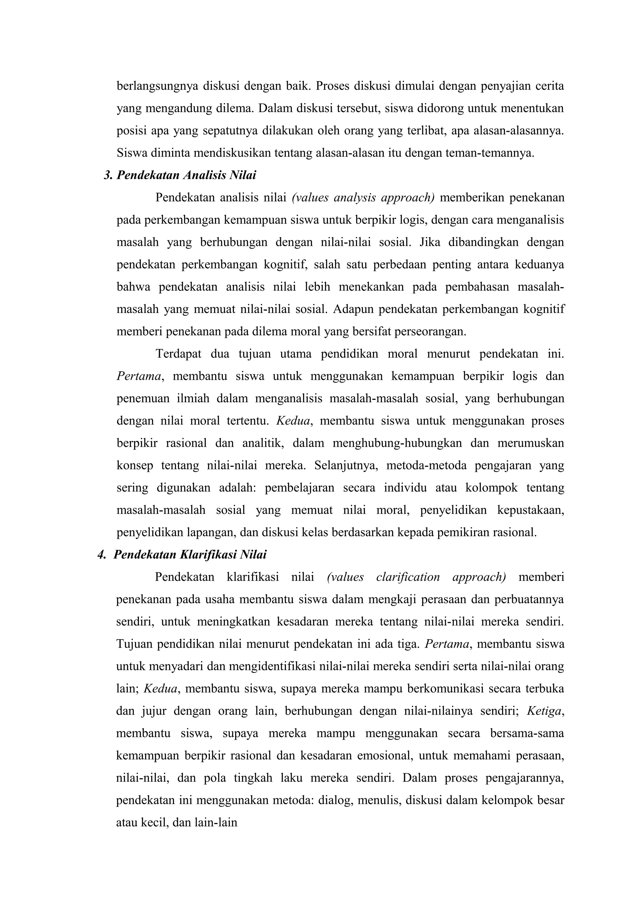 berlangsungnya diskusi dengan baik. Proses diskusi dimulai dengan penyajian cerita
   yang mengandung dilema. Dalam diskusi tersebut, siswa didorong untuk menentukan
   posisi apa yang sepatutnya dilakukan oleh orang yang terlibat, apa alasan-alasannya.
   Siswa diminta mendiskusikan tentang alasan-alasan itu dengan teman-temannya.
 3. Pendekatan Analisis Nilai
           Pendekatan analisis nilai (values analysis approach) memberikan penekanan
   pada perkembangan kemampuan siswa untuk berpikir logis, dengan cara menganalisis
   masalah yang berhubungan dengan nilai-nilai sosial. Jika dibandingkan dengan
   pendekatan perkembangan kognitif, salah satu perbedaan penting antara keduanya
   bahwa pendekatan analisis nilai lebih menekankan pada pembahasan masalah-
   masalah yang memuat nilai-nilai sosial. Adapun pendekatan perkembangan kognitif
   memberi penekanan pada dilema moral yang bersifat perseorangan.
           Terdapat dua tujuan utama pendidikan moral menurut pendekatan ini.
   Pertama, membantu siswa untuk menggunakan kemampuan berpikir logis dan
   penemuan ilmiah dalam menganalisis masalah-masalah sosial, yang berhubungan
   dengan nilai moral tertentu. Kedua, membantu siswa untuk menggunakan proses
   berpikir rasional dan analitik, dalam menghubung-hubungkan dan merumuskan
   konsep tentang nilai-nilai mereka. Selanjutnya, metoda-metoda pengajaran yang
   sering digunakan adalah: pembelajaran secara individu atau kolompok tentang
   masalah-masalah sosial yang memuat nilai moral, penyelidikan kepustakaan,
   penyelidikan lapangan, dan diskusi kelas berdasarkan kepada pemikiran rasional.
4. Pendekatan Klarifikasi Nilai
           Pendekatan klarifikasi nilai (values clarification approach) memberi
   penekanan pada usaha membantu siswa dalam mengkaji perasaan dan perbuatannya
   sendiri, untuk meningkatkan kesadaran mereka tentang nilai-nilai mereka sendiri.
   Tujuan pendidikan nilai menurut pendekatan ini ada tiga. Pertama, membantu siswa
   untuk menyadari dan mengidentifikasi nilai-nilai mereka sendiri serta nilai-nilai orang
   lain; Kedua, membantu siswa, supaya mereka mampu berkomunikasi secara terbuka
   dan jujur dengan orang lain, berhubungan dengan nilai-nilainya sendiri; Ketiga,
   membantu siswa, supaya mereka mampu menggunakan secara bersama-sama
   kemampuan berpikir rasional dan kesadaran emosional, untuk memahami perasaan,
   nilai-nilai, dan pola tingkah laku mereka sendiri. Dalam proses pengajarannya,
   pendekatan ini menggunakan metoda: dialog, menulis, diskusi dalam kelompok besar
   atau kecil, dan lain-lain
 
