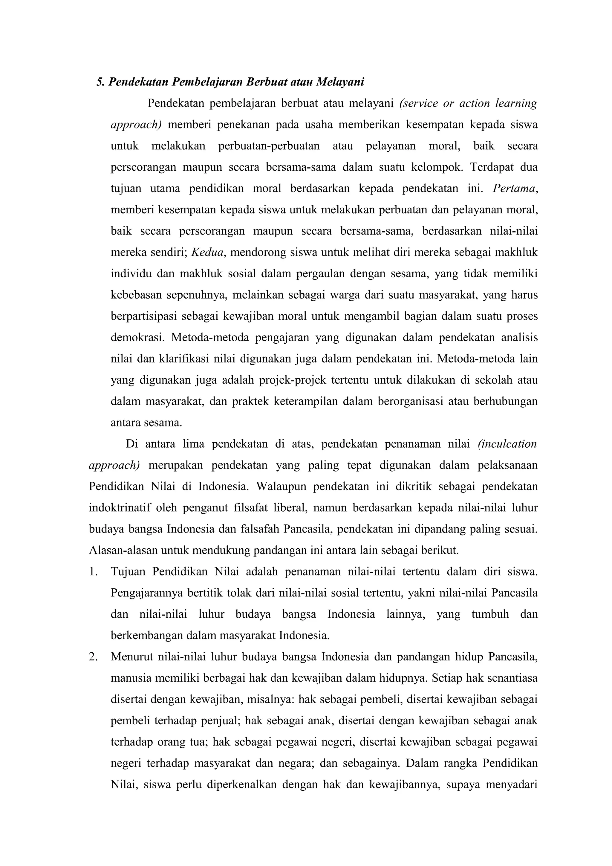 5. Pendekatan Pembelajaran Berbuat atau Melayani
             Pendekatan pembelajaran berbuat atau melayani (service or action learning
     approach) memberi penekanan pada usaha memberikan kesempatan kepada siswa
     untuk   melakukan     perbuatan-perbuatan     atau   pelayanan     moral,   baik   secara
     perseorangan maupun secara bersama-sama dalam suatu kelompok. Terdapat dua
     tujuan utama pendidikan moral berdasarkan kepada pendekatan ini. Pertama,
     memberi kesempatan kepada siswa untuk melakukan perbuatan dan pelayanan moral,
     baik secara perseorangan maupun secara bersama-sama, berdasarkan nilai-nilai
     mereka sendiri; Kedua, mendorong siswa untuk melihat diri mereka sebagai makhluk
     individu dan makhluk sosial dalam pergaulan dengan sesama, yang tidak memiliki
     kebebasan sepenuhnya, melainkan sebagai warga dari suatu masyarakat, yang harus
     berpartisipasi sebagai kewajiban moral untuk mengambil bagian dalam suatu proses
     demokrasi. Metoda-metoda pengajaran yang digunakan dalam pendekatan analisis
     nilai dan klarifikasi nilai digunakan juga dalam pendekatan ini. Metoda-metoda lain
     yang digunakan juga adalah projek-projek tertentu untuk dilakukan di sekolah atau
     dalam masyarakat, dan praktek keterampilan dalam berorganisasi atau berhubungan
     antara sesama.
        Di antara lima pendekatan di atas, pendekatan penanaman nilai (inculcation
approach) merupakan pendekatan yang paling tepat digunakan dalam pelaksanaan
Pendidikan Nilai di Indonesia. Walaupun pendekatan ini dikritik sebagai pendekatan
indoktrinatif oleh penganut filsafat liberal, namun berdasarkan kepada nilai-nilai luhur
budaya bangsa Indonesia dan falsafah Pancasila, pendekatan ini dipandang paling sesuai.
Alasan-alasan untuk mendukung pandangan ini antara lain sebagai berikut.
1.   Tujuan Pendidikan Nilai adalah penanaman nilai-nilai tertentu dalam diri siswa.
     Pengajarannya bertitik tolak dari nilai-nilai sosial tertentu, yakni nilai-nilai Pancasila
     dan nilai-nilai luhur budaya bangsa Indonesia lainnya, yang tumbuh dan
     berkembangan dalam masyarakat Indonesia.
2.   Menurut nilai-nilai luhur budaya bangsa Indonesia dan pandangan hidup Pancasila,
     manusia memiliki berbagai hak dan kewajiban dalam hidupnya. Setiap hak senantiasa
     disertai dengan kewajiban, misalnya: hak sebagai pembeli, disertai kewajiban sebagai
     pembeli terhadap penjual; hak sebagai anak, disertai dengan kewajiban sebagai anak
     terhadap orang tua; hak sebagai pegawai negeri, disertai kewajiban sebagai pegawai
     negeri terhadap masyarakat dan negara; dan sebagainya. Dalam rangka Pendidikan
     Nilai, siswa perlu diperkenalkan dengan hak dan kewajibannya, supaya menyadari
 