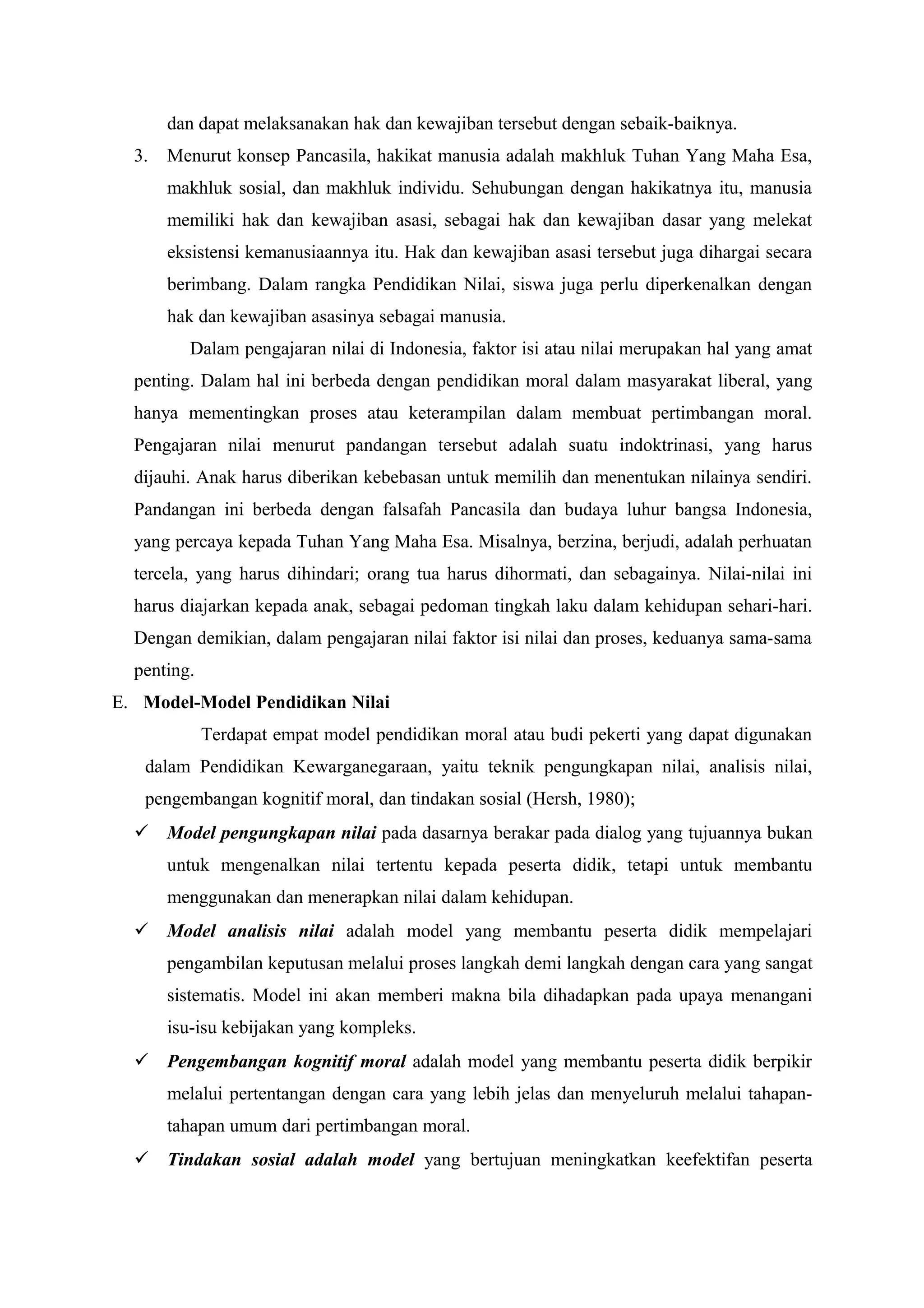 dan dapat melaksanakan hak dan kewajiban tersebut dengan sebaik-baiknya.
  3.   Menurut konsep Pancasila, hakikat manusia adalah makhluk Tuhan Yang Maha Esa,
       makhluk sosial, dan makhluk individu. Sehubungan dengan hakikatnya itu, manusia
       memiliki hak dan kewajiban asasi, sebagai hak dan kewajiban dasar yang melekat
       eksistensi kemanusiaannya itu. Hak dan kewajiban asasi tersebut juga dihargai secara
       berimbang. Dalam rangka Pendidikan Nilai, siswa juga perlu diperkenalkan dengan
       hak dan kewajiban asasinya sebagai manusia.
         Dalam pengajaran nilai di Indonesia, faktor isi atau nilai merupakan hal yang amat
  penting. Dalam hal ini berbeda dengan pendidikan moral dalam masyarakat liberal, yang
  hanya mementingkan proses atau keterampilan dalam membuat pertimbangan moral.
  Pengajaran nilai menurut pandangan tersebut adalah suatu indoktrinasi, yang harus
  dijauhi. Anak harus diberikan kebebasan untuk memilih dan menentukan nilainya sendiri.
  Pandangan ini berbeda dengan falsafah Pancasila dan budaya luhur bangsa Indonesia,
  yang percaya kepada Tuhan Yang Maha Esa. Misalnya, berzina, berjudi, adalah perhuatan
  tercela, yang harus dihindari; orang tua harus dihormati, dan sebagainya. Nilai-nilai ini
  harus diajarkan kepada anak, sebagai pedoman tingkah laku dalam kehidupan sehari-hari.
  Dengan demikian, dalam pengajaran nilai faktor isi nilai dan proses, keduanya sama-sama
  penting.
E. Model-Model Pendidikan Nilai
             Terdapat empat model pendidikan moral atau budi pekerti yang dapat digunakan
   dalam Pendidikan Kewarganegaraan, yaitu teknik pengungkapan nilai, analisis nilai,
   pengembangan kognitif moral, dan tindakan sosial (Hersh, 1980);
   Model pengungkapan nilai pada dasarnya berakar pada dialog yang tujuannya bukan
       untuk mengenalkan nilai tertentu kepada peserta didik, tetapi untuk membantu
       menggunakan dan menerapkan nilai dalam kehidupan.
   Model analisis nilai adalah model yang membantu peserta didik mempelajari
       pengambilan keputusan melalui proses langkah demi langkah dengan cara yang sangat
       sistematis. Model ini akan memberi makna bila dihadapkan pada upaya menangani
       isu-isu kebijakan yang kompleks.
   Pengembangan kognitif moral adalah model yang membantu peserta didik berpikir
       melalui pertentangan dengan cara yang lebih jelas dan menyeluruh melalui tahapan-
       tahapan umum dari pertimbangan moral.
   Tindakan sosial adalah model yang bertujuan meningkatkan keefektifan peserta
 