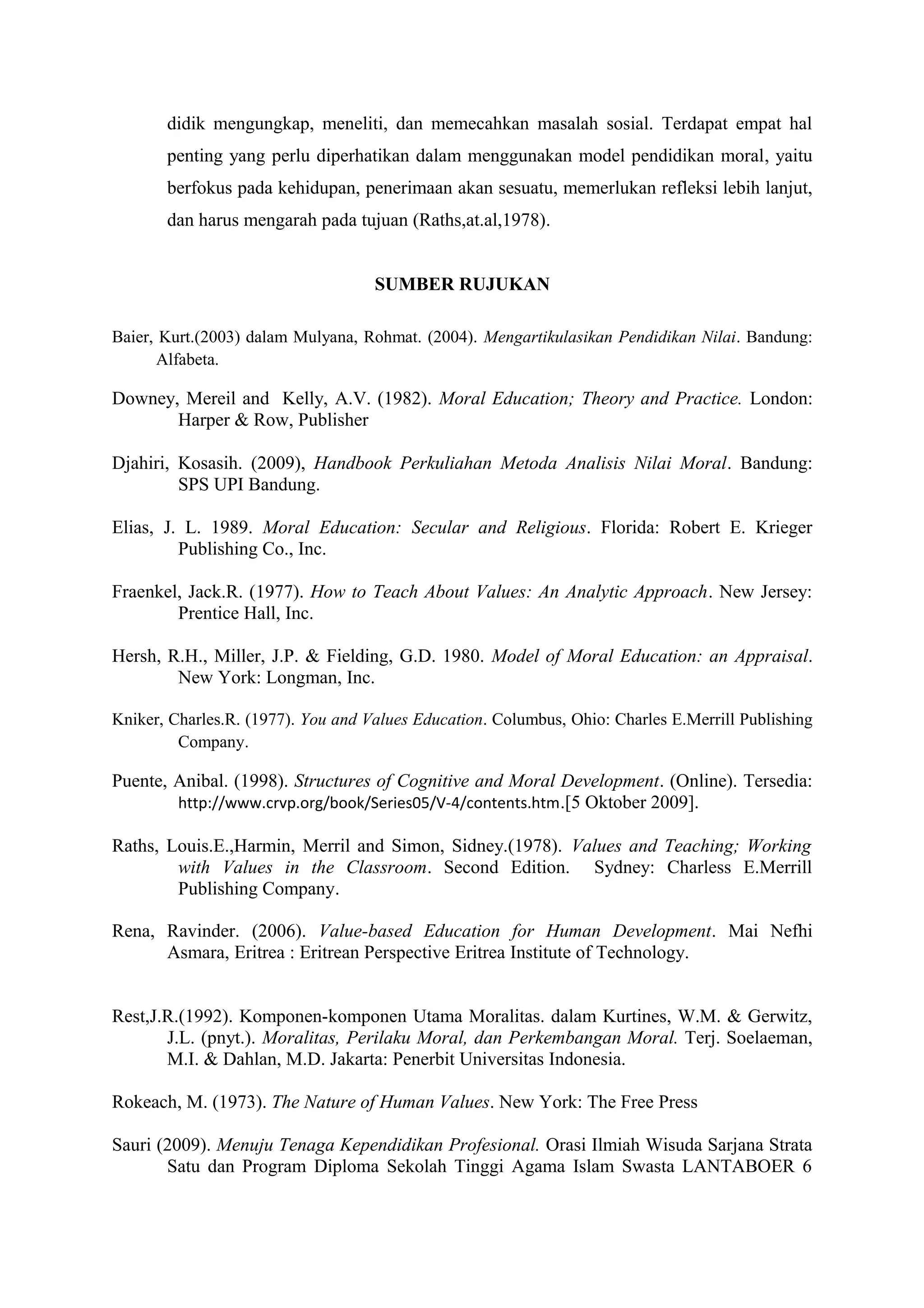 didik mengungkap, meneliti, dan memecahkan masalah sosial. Terdapat empat hal
       penting yang perlu diperhatikan dalam menggunakan model pendidikan moral, yaitu
       berfokus pada kehidupan, penerimaan akan sesuatu, memerlukan refleksi lebih lanjut,
       dan harus mengarah pada tujuan (Raths,at.al,1978).


                                    SUMBER RUJUKAN

Baier, Kurt.(2003) dalam Mulyana, Rohmat. (2004). Mengartikulasikan Pendidikan Nilai. Bandung:
       Alfabeta.

Downey, Mereil and Kelly, A.V. (1982). Moral Education; Theory and Practice. London:
       Harper & Row, Publisher

Djahiri, Kosasih. (2009), Handbook Perkuliahan Metoda Analisis Nilai Moral. Bandung:
         SPS UPI Bandung.

Elias, J. L. 1989. Moral Education: Secular and Religious. Florida: Robert E. Krieger
         Publishing Co., Inc.

Fraenkel, Jack.R. (1977). How to Teach About Values: An Analytic Approach. New Jersey:
        Prentice Hall, Inc.

Hersh, R.H., Miller, J.P. & Fielding, G.D. 1980. Model of Moral Education: an Appraisal.
        New York: Longman, Inc.

Kniker, Charles.R. (1977). You and Values Education. Columbus, Ohio: Charles E.Merrill Publishing
         Company.

Puente, Anibal. (1998). Structures of Cognitive and Moral Development. (Online). Tersedia:
        http://www.crvp.org/book/Series05/V-4/contents.htm .[5 Oktober 2009].

Raths, Louis.E.,Harmin, Merril and Simon, Sidney.(1978). Values and Teaching; Working
        with Values in the Classroom. Second Edition. Sydney: Charless E.Merrill
        Publishing Company.

Rena, Ravinder. (2006). Value-based Education for Human Development. Mai Nefhi
      Asmara, Eritrea : Eritrean Perspective Eritrea Institute of Technology.


Rest,J.R.(1992). Komponen-komponen Utama Moralitas. dalam Kurtines, W.M. & Gerwitz,
       J.L. (pnyt.). Moralitas, Perilaku Moral, dan Perkembangan Moral. Terj. Soelaeman,
       M.I. & Dahlan, M.D. Jakarta: Penerbit Universitas Indonesia.

Rokeach, M. (1973). The Nature of Human Values. New York: The Free Press

Sauri (2009). Menuju Tenaga Kependidikan Profesional. Orasi Ilmiah Wisuda Sarjana Strata
       Satu dan Program Diploma Sekolah Tinggi Agama Islam Swasta LANTABOER 6
 