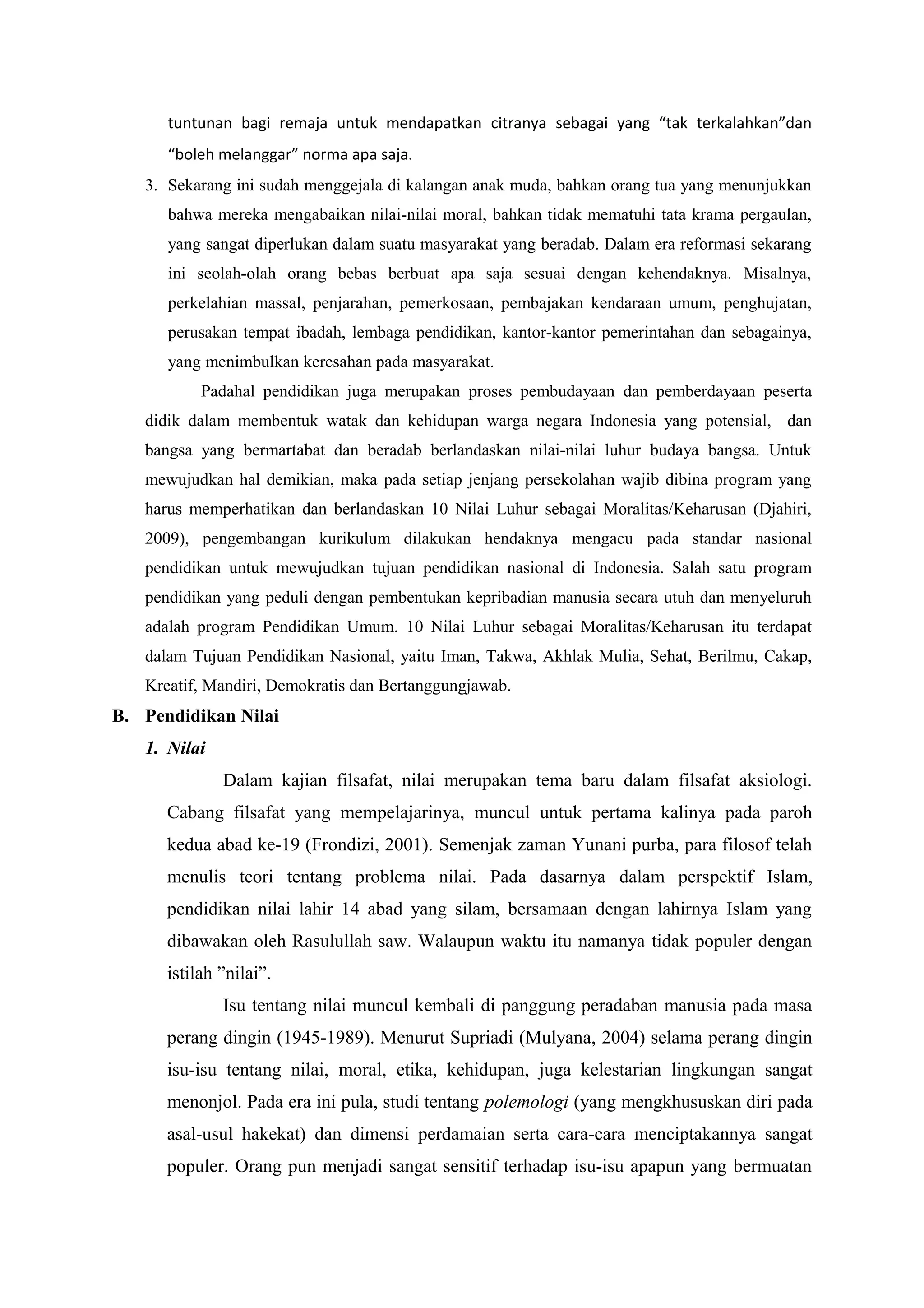 tuntunan bagi remaja untuk mendapatkan citranya sebagai yang “tak terkalahkan”dan
      “boleh melanggar” norma apa saja.
   3. Sekarang ini sudah menggejala di kalangan anak muda, bahkan orang tua yang menunjukkan
      bahwa mereka mengabaikan nilai-nilai moral, bahkan tidak mematuhi tata krama pergaulan,
      yang sangat diperlukan dalam suatu masyarakat yang beradab. Dalam era reformasi sekarang
      ini seolah-olah orang bebas berbuat apa saja sesuai dengan kehendaknya. Misalnya,
      perkelahian massal, penjarahan, pemerkosaan, pembajakan kendaraan umum, penghujatan,
      perusakan tempat ibadah, lembaga pendidikan, kantor-kantor pemerintahan dan sebagainya,
      yang menimbulkan keresahan pada masyarakat.
           Padahal pendidikan juga merupakan proses pembudayaan dan pemberdayaan peserta
   didik dalam membentuk watak dan kehidupan warga negara Indonesia yang potensial, dan
   bangsa yang bermartabat dan beradab berlandaskan nilai-nilai luhur budaya bangsa. Untuk
   mewujudkan hal demikian, maka pada setiap jenjang persekolahan wajib dibina program yang
   harus memperhatikan dan berlandaskan 10 Nilai Luhur sebagai Moralitas/Keharusan (Djahiri,
   2009), pengembangan kurikulum dilakukan hendaknya mengacu pada standar nasional
   pendidikan untuk mewujudkan tujuan pendidikan nasional di Indonesia. Salah satu program
   pendidikan yang peduli dengan pembentukan kepribadian manusia secara utuh dan menyeluruh
   adalah program Pendidikan Umum. 10 Nilai Luhur sebagai Moralitas/Keharusan itu terdapat
   dalam Tujuan Pendidikan Nasional, yaitu Iman, Takwa, Akhlak Mulia, Sehat, Berilmu, Cakap,
   Kreatif, Mandiri, Demokratis dan Bertanggungjawab.
B. Pendidikan Nilai
   1. Nilai
              Dalam kajian filsafat, nilai merupakan tema baru dalam filsafat aksiologi.
      Cabang filsafat yang mempelajarinya, muncul untuk pertama kalinya pada paroh
      kedua abad ke-19 (Frondizi, 2001). Semenjak zaman Yunani purba, para filosof telah
      menulis teori tentang problema nilai. Pada dasarnya dalam perspektif Islam,
      pendidikan nilai lahir 14 abad yang silam, bersamaan dengan lahirnya Islam yang
      dibawakan oleh Rasulullah saw. Walaupun waktu itu namanya tidak populer dengan
      istilah ”nilai”.
              Isu tentang nilai muncul kembali di panggung peradaban manusia pada masa
      perang dingin (1945-1989). Menurut Supriadi (Mulyana, 2004) selama perang dingin
      isu-isu tentang nilai, moral, etika, kehidupan, juga kelestarian lingkungan sangat
      menonjol. Pada era ini pula, studi tentang polemologi (yang mengkhususkan diri pada
      asal-usul hakekat) dan dimensi perdamaian serta cara-cara menciptakannya sangat
      populer. Orang pun menjadi sangat sensitif terhadap isu-isu apapun yang bermuatan
 