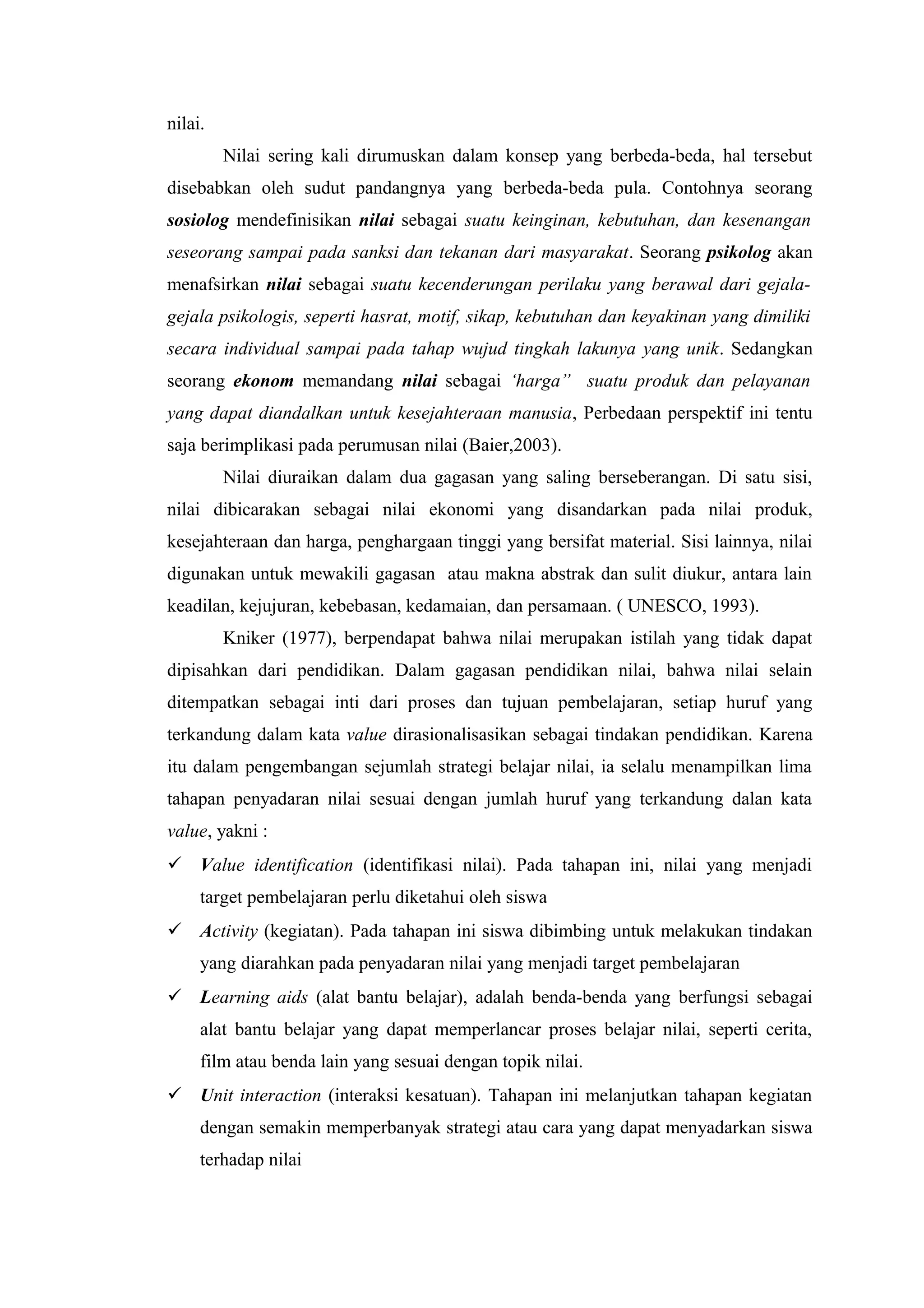 nilai.
         Nilai sering kali dirumuskan dalam konsep yang berbeda-beda, hal tersebut
disebabkan oleh sudut pandangnya yang berbeda-beda pula. Contohnya seorang
sosiolog mendefinisikan nilai sebagai suatu keinginan, kebutuhan, dan kesenangan
seseorang sampai pada sanksi dan tekanan dari masyarakat. Seorang psikolog akan
menafsirkan nilai sebagai suatu kecenderungan perilaku yang berawal dari gejala-
gejala psikologis, seperti hasrat, motif, sikap, kebutuhan dan keyakinan yang dimiliki
secara individual sampai pada tahap wujud tingkah lakunya yang unik. Sedangkan
seorang ekonom memandang nilai sebagai ‘harga” suatu produk dan pelayanan
yang dapat diandalkan untuk kesejahteraan manusia, Perbedaan perspektif ini tentu
saja berimplikasi pada perumusan nilai (Baier,2003).
         Nilai diuraikan dalam dua gagasan yang saling berseberangan. Di satu sisi,
nilai dibicarakan sebagai nilai ekonomi yang disandarkan pada nilai produk,
kesejahteraan dan harga, penghargaan tinggi yang bersifat material. Sisi lainnya, nilai
digunakan untuk mewakili gagasan atau makna abstrak dan sulit diukur, antara lain
keadilan, kejujuran, kebebasan, kedamaian, dan persamaan. ( UNESCO, 1993).
         Kniker (1977), berpendapat bahwa nilai merupakan istilah yang tidak dapat
dipisahkan dari pendidikan. Dalam gagasan pendidikan nilai, bahwa nilai selain
ditempatkan sebagai inti dari proses dan tujuan pembelajaran, setiap huruf yang
terkandung dalam kata value dirasionalisasikan sebagai tindakan pendidikan. Karena
itu dalam pengembangan sejumlah strategi belajar nilai, ia selalu menampilkan lima
tahapan penyadaran nilai sesuai dengan jumlah huruf yang terkandung dalan kata
value, yakni :
 Value identification (identifikasi nilai). Pada tahapan ini, nilai yang menjadi
     target pembelajaran perlu diketahui oleh siswa
 Activity (kegiatan). Pada tahapan ini siswa dibimbing untuk melakukan tindakan
     yang diarahkan pada penyadaran nilai yang menjadi target pembelajaran
 Learning aids (alat bantu belajar), adalah benda-benda yang berfungsi sebagai
     alat bantu belajar yang dapat memperlancar proses belajar nilai, seperti cerita,
     film atau benda lain yang sesuai dengan topik nilai.
 Unit interaction (interaksi kesatuan). Tahapan ini melanjutkan tahapan kegiatan
     dengan semakin memperbanyak strategi atau cara yang dapat menyadarkan siswa
     terhadap nilai
 