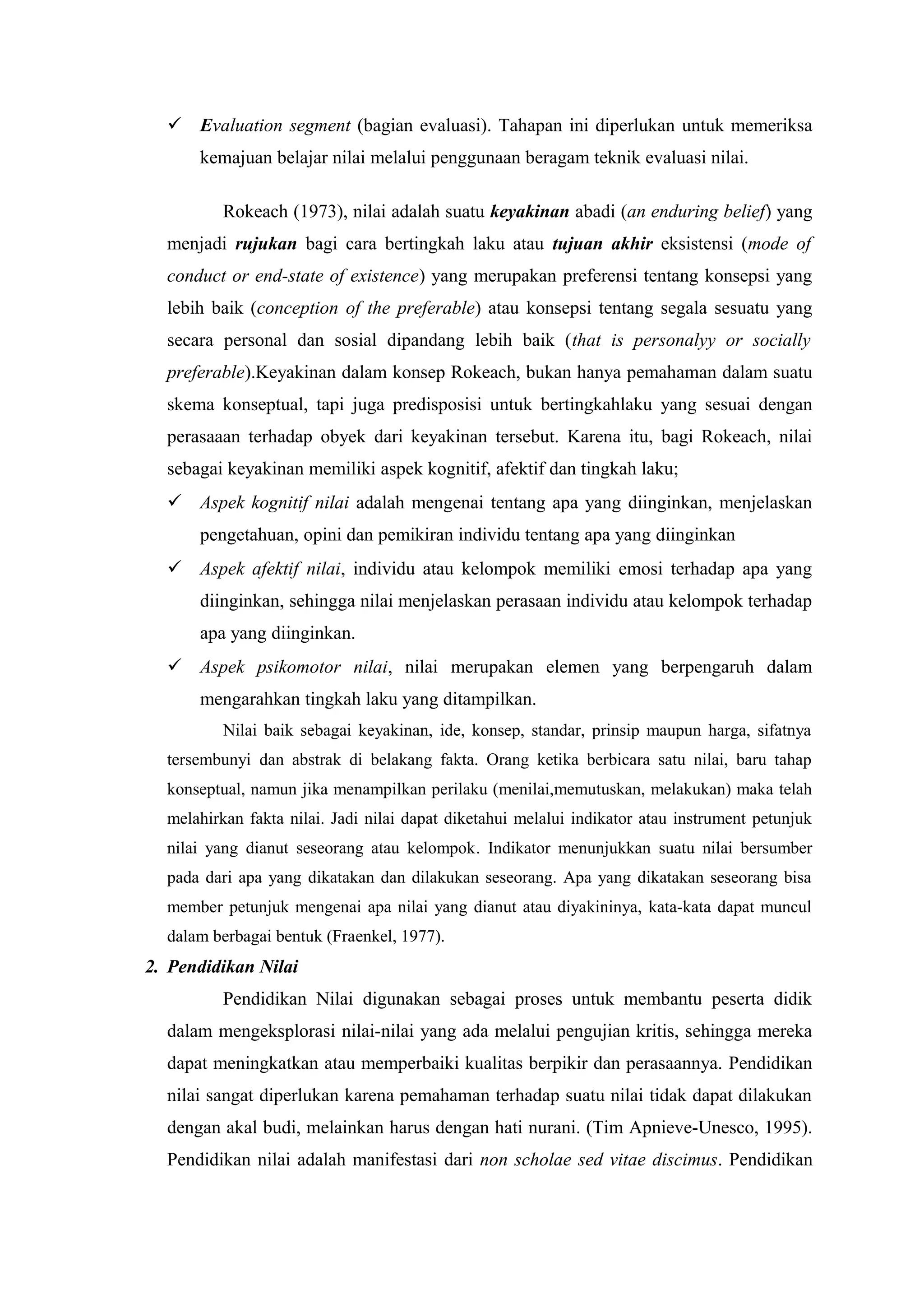  Evaluation segment (bagian evaluasi). Tahapan ini diperlukan untuk memeriksa
      kemajuan belajar nilai melalui penggunaan beragam teknik evaluasi nilai.

          Rokeach (1973), nilai adalah suatu keyakinan abadi (an enduring belief) yang
  menjadi rujukan bagi cara bertingkah laku atau tujuan akhir eksistensi (mode of
  conduct or end-state of existence) yang merupakan preferensi tentang konsepsi yang
  lebih baik (conception of the preferable) atau konsepsi tentang segala sesuatu yang
  secara personal dan sosial dipandang lebih baik (that is personalyy or socially
  preferable).Keyakinan dalam konsep Rokeach, bukan hanya pemahaman dalam suatu
  skema konseptual, tapi juga predisposisi untuk bertingkahlaku yang sesuai dengan
  perasaaan terhadap obyek dari keyakinan tersebut. Karena itu, bagi Rokeach, nilai
  sebagai keyakinan memiliki aspek kognitif, afektif dan tingkah laku;
   Aspek kognitif nilai adalah mengenai tentang apa yang diinginkan, menjelaskan
      pengetahuan, opini dan pemikiran individu tentang apa yang diinginkan
   Aspek afektif nilai, individu atau kelompok memiliki emosi terhadap apa yang
      diinginkan, sehingga nilai menjelaskan perasaan individu atau kelompok terhadap
      apa yang diinginkan.
   Aspek psikomotor nilai, nilai merupakan elemen yang berpengaruh dalam
      mengarahkan tingkah laku yang ditampilkan.
          Nilai baik sebagai keyakinan, ide, konsep, standar, prinsip maupun harga, sifatnya
  tersembunyi dan abstrak di belakang fakta. Orang ketika berbicara satu nilai, baru tahap
  konseptual, namun jika menampilkan perilaku (menilai,memutuskan, melakukan) maka telah
  melahirkan fakta nilai. Jadi nilai dapat diketahui melalui indikator atau instrument petunjuk
  nilai yang dianut seseorang atau kelompok. Indikator menunjukkan suatu nilai bersumber
  pada dari apa yang dikatakan dan dilakukan seseorang. Apa yang dikatakan seseorang bisa
  member petunjuk mengenai apa nilai yang dianut atau diyakininya, kata-kata dapat muncul
  dalam berbagai bentuk (Fraenkel, 1977).
2. Pendidikan Nilai
          Pendidikan Nilai digunakan sebagai proses untuk membantu peserta didik
  dalam mengeksplorasi nilai-nilai yang ada melalui pengujian kritis, sehingga mereka
  dapat meningkatkan atau memperbaiki kualitas berpikir dan perasaannya. Pendidikan
  nilai sangat diperlukan karena pemahaman terhadap suatu nilai tidak dapat dilakukan
  dengan akal budi, melainkan harus dengan hati nurani. (Tim Apnieve-Unesco, 1995).
  Pendidikan nilai adalah manifestasi dari non scholae sed vitae discimus. Pendidikan
 