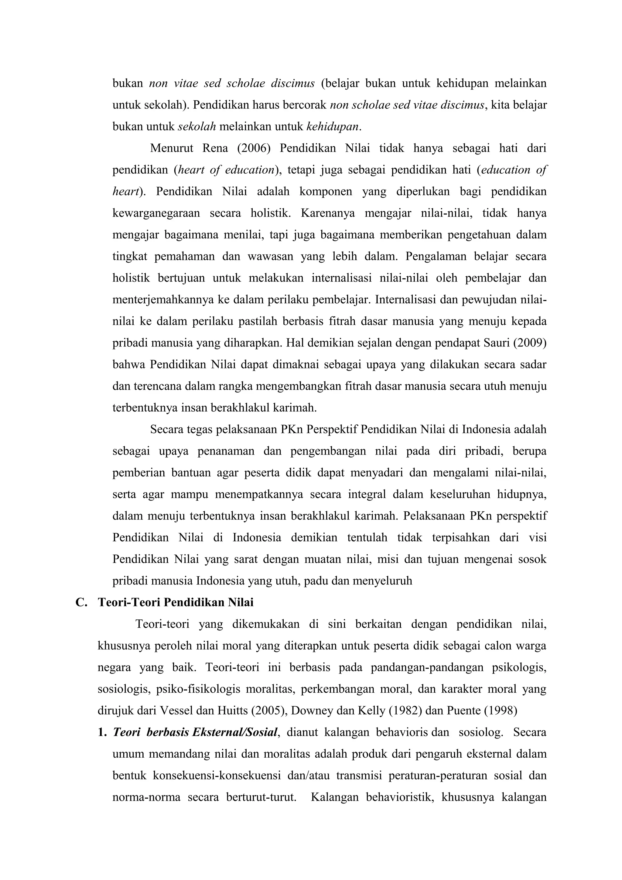 bukan non vitae sed scholae discimus (belajar bukan untuk kehidupan melainkan
      untuk sekolah). Pendidikan harus bercorak non scholae sed vitae discimus, kita belajar
      bukan untuk sekolah melainkan untuk kehidupan.
             Menurut Rena (2006) Pendidikan Nilai tidak hanya sebagai hati dari
      pendidikan (heart of education), tetapi juga sebagai pendidikan hati (education of
      heart). Pendidikan Nilai adalah komponen yang diperlukan bagi pendidikan
      kewarganegaraan secara holistik. Karenanya mengajar nilai-nilai, tidak hanya
      mengajar bagaimana menilai, tapi juga bagaimana memberikan pengetahuan dalam
      tingkat pemahaman dan wawasan yang lebih dalam. Pengalaman belajar secara
      holistik bertujuan untuk melakukan internalisasi nilai-nilai oleh pembelajar dan
      menterjemahkannya ke dalam perilaku pembelajar. Internalisasi dan pewujudan nilai-
      nilai ke dalam perilaku pastilah berbasis fitrah dasar manusia yang menuju kepada
      pribadi manusia yang diharapkan. Hal demikian sejalan dengan pendapat Sauri (2009)
      bahwa Pendidikan Nilai dapat dimaknai sebagai upaya yang dilakukan secara sadar
      dan terencana dalam rangka mengembangkan fitrah dasar manusia secara utuh menuju
      terbentuknya insan berakhlakul karimah.
             Secara tegas pelaksanaan PKn Perspektif Pendidikan Nilai di Indonesia adalah
      sebagai upaya penanaman dan pengembangan nilai pada diri pribadi, berupa
      pemberian bantuan agar peserta didik dapat menyadari dan mengalami nilai-nilai,
      serta agar mampu menempatkannya secara integral dalam keseluruhan hidupnya,
      dalam menuju terbentuknya insan berakhlakul karimah. Pelaksanaan PKn perspektif
      Pendidikan Nilai di Indonesia demikian tentulah tidak terpisahkan dari visi
      Pendidikan Nilai yang sarat dengan muatan nilai, misi dan tujuan mengenai sosok
      pribadi manusia Indonesia yang utuh, padu dan menyeluruh
C. Teori-Teori Pendidikan Nilai
          Teori-teori yang dikemukakan di sini berkaitan dengan pendidikan nilai,
   khususnya peroleh nilai moral yang diterapkan untuk peserta didik sebagai calon warga
   negara yang baik. Teori-teori ini berbasis pada pandangan-pandangan psikologis,
   sosiologis, psiko-fisikologis moralitas, perkembangan moral, dan karakter moral yang
   dirujuk dari Vessel dan Huitts (2005), Downey dan Kelly (1982) dan Puente (1998)
   1. Teori berbasis Eksternal/Sosial, dianut kalangan behavioris dan sosiolog. Secara
      umum memandang nilai dan moralitas adalah produk dari pengaruh eksternal dalam
      bentuk konsekuensi-konsekuensi dan/atau transmisi peraturan-peraturan sosial dan
      norma-norma secara berturut-turut.     Kalangan behavioristik, khususnya kalangan
 