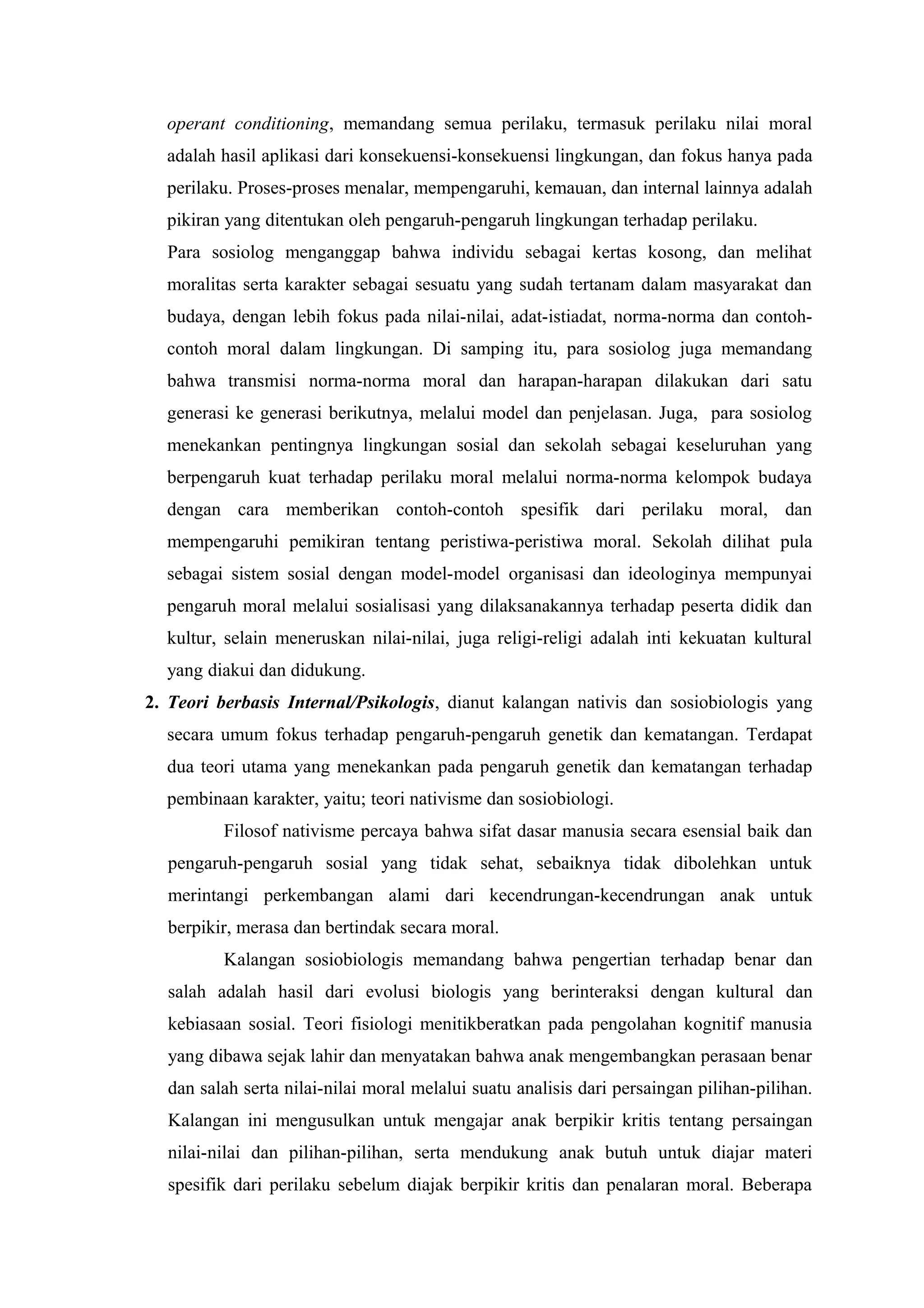 operant conditioning, memandang semua perilaku, termasuk perilaku nilai moral
  adalah hasil aplikasi dari konsekuensi-konsekuensi lingkungan, dan fokus hanya pada
  perilaku. Proses-proses menalar, mempengaruhi, kemauan, dan internal lainnya adalah
  pikiran yang ditentukan oleh pengaruh-pengaruh lingkungan terhadap perilaku.
  Para sosiolog menganggap bahwa individu sebagai kertas kosong, dan melihat
  moralitas serta karakter sebagai sesuatu yang sudah tertanam dalam masyarakat dan
  budaya, dengan lebih fokus pada nilai-nilai, adat-istiadat, norma-norma dan contoh-
  contoh moral dalam lingkungan. Di samping itu, para sosiolog juga memandang
  bahwa transmisi norma-norma moral dan harapan-harapan dilakukan dari satu
  generasi ke generasi berikutnya, melalui model dan penjelasan. Juga, para sosiolog
  menekankan pentingnya lingkungan sosial dan sekolah sebagai keseluruhan yang
  berpengaruh kuat terhadap perilaku moral melalui norma-norma kelompok budaya
  dengan cara memberikan contoh-contoh spesifik dari perilaku moral, dan
  mempengaruhi pemikiran tentang peristiwa-peristiwa moral. Sekolah dilihat pula
  sebagai sistem sosial dengan model-model organisasi dan ideologinya mempunyai
  pengaruh moral melalui sosialisasi yang dilaksanakannya terhadap peserta didik dan
  kultur, selain meneruskan nilai-nilai, juga religi-religi adalah inti kekuatan kultural
  yang diakui dan didukung.
2. Teori berbasis Internal/Psikologis, dianut kalangan nativis dan sosiobiologis yang
  secara umum fokus terhadap pengaruh-pengaruh genetik dan kematangan. Terdapat
  dua teori utama yang menekankan pada pengaruh genetik dan kematangan terhadap
  pembinaan karakter, yaitu; teori nativisme dan sosiobiologi.
          Filosof nativisme percaya bahwa sifat dasar manusia secara esensial baik dan
  pengaruh-pengaruh sosial yang tidak sehat, sebaiknya tidak dibolehkan untuk
  merintangi perkembangan alami dari kecendrungan-kecendrungan anak untuk
  berpikir, merasa dan bertindak secara moral.
          Kalangan sosiobiologis memandang bahwa pengertian terhadap benar dan
  salah adalah hasil dari evolusi biologis yang berinteraksi dengan kultural dan
  kebiasaan sosial. Teori fisiologi menitikberatkan pada pengolahan kognitif manusia
  yang dibawa sejak lahir dan menyatakan bahwa anak mengembangkan perasaan benar
  dan salah serta nilai-nilai moral melalui suatu analisis dari persaingan pilihan-pilihan.
  Kalangan ini mengusulkan untuk mengajar anak berpikir kritis tentang persaingan
  nilai-nilai dan pilihan-pilihan, serta mendukung anak butuh untuk diajar materi
  spesifik dari perilaku sebelum diajak berpikir kritis dan penalaran moral. Beberapa
 