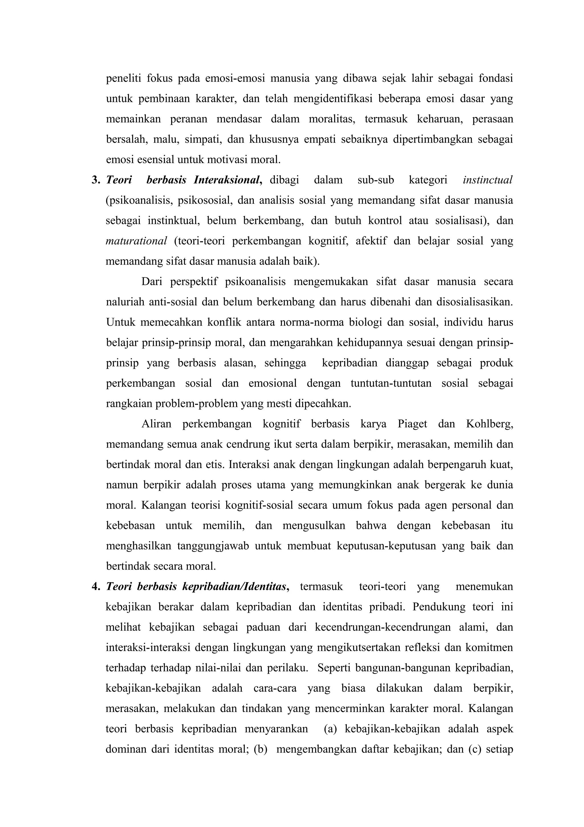 peneliti fokus pada emosi-emosi manusia yang dibawa sejak lahir sebagai fondasi
  untuk pembinaan karakter, dan telah mengidentifikasi beberapa emosi dasar yang
  memainkan peranan mendasar dalam moralitas, termasuk keharuan, perasaan
  bersalah, malu, simpati, dan khususnya empati sebaiknya dipertimbangkan sebagai
  emosi esensial untuk motivasi moral.
3. Teori   berbasis Interaksional, dibagi   dalam     sub-sub   kategori    instinctual
  (psikoanalisis, psikososial, dan analisis sosial yang memandang sifat dasar manusia
  sebagai instinktual, belum berkembang, dan butuh kontrol atau sosialisasi), dan
  maturational (teori-teori perkembangan kognitif, afektif dan belajar sosial yang
  memandang sifat dasar manusia adalah baik).
           Dari perspektif psikoanalisis mengemukakan sifat dasar manusia secara
  naluriah anti-sosial dan belum berkembang dan harus dibenahi dan disosialisasikan.
  Untuk memecahkan konflik antara norma-norma biologi dan sosial, individu harus
  belajar prinsip-prinsip moral, dan mengarahkan kehidupannya sesuai dengan prinsip-
  prinsip yang berbasis alasan, sehingga        kepribadian dianggap sebagai produk
  perkembangan sosial dan emosional dengan tuntutan-tuntutan sosial sebagai
  rangkaian problem-problem yang mesti dipecahkan.
           Aliran perkembangan kognitif berbasis karya Piaget dan Kohlberg,
  memandang semua anak cendrung ikut serta dalam berpikir, merasakan, memilih dan
  bertindak moral dan etis. Interaksi anak dengan lingkungan adalah berpengaruh kuat,
  namun berpikir adalah proses utama yang memungkinkan anak bergerak ke dunia
  moral. Kalangan teorisi kognitif-sosial secara umum fokus pada agen personal dan
  kebebasan untuk memilih, dan mengusulkan bahwa dengan kebebasan itu
  menghasilkan tanggungjawab untuk membuat keputusan-keputusan yang baik dan
  bertindak secara moral.
4. Teori berbasis kepribadian/Identitas, termasuk     teori-teori yang     menemukan
  kebajikan berakar dalam kepribadian dan identitas pribadi. Pendukung teori ini
  melihat kebajikan sebagai paduan dari kecendrungan-kecendrungan alami, dan
  interaksi-interaksi dengan lingkungan yang mengikutsertakan refleksi dan komitmen
  terhadap terhadap nilai-nilai dan perilaku. Seperti bangunan-bangunan kepribadian,
  kebajikan-kebajikan adalah cara-cara yang biasa dilakukan dalam berpikir,
  merasakan, melakukan dan tindakan yang mencerminkan karakter moral. Kalangan
  teori berbasis kepribadian menyarankan        (a) kebajikan-kebajikan adalah aspek
  dominan dari identitas moral; (b) mengembangkan daftar kebajikan; dan (c) setiap
 
