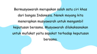 Bermusyawarah merupakan salah satu ciri khas
dari bangsa Indonesia. Nenek moyang kita
menerapkan musyawarah untuk mengambil
keputusan bersama. Musyawarah dilakaksanakan
untuk mufakat yaitu sepakat terhadap keputusan
bersama.
 