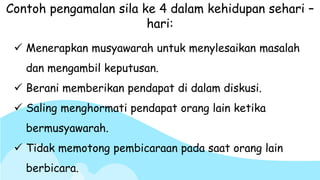  Menerapkan musyawarah untuk menylesaikan masalah
dan mengambil keputusan.
 Berani memberikan pendapat di dalam diskusi.
 Saling menghormati pendapat orang lain ketika
bermusyawarah.
 Tidak memotong pembicaraan pada saat orang lain
berbicara.
Contoh pengamalan sila ke 4 dalam kehidupan sehari –
hari:
 