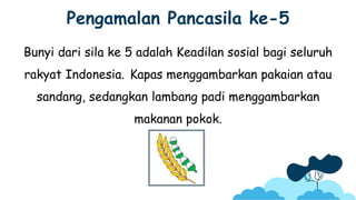 Pengamalan Pancasila ke-5
Bunyi dari sila ke 5 adalah Keadilan sosial bagi seluruh
rakyat Indonesia. Kapas menggambarkan pakaian atau
sandang, sedangkan lambang padi menggambarkan
makanan pokok.
 