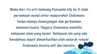Maka dari itu arti lambang Pancasila sila ke 5 ialah
persamaan sosial antar masyarakat Indonesia
tanpa adanya kesenjangan dan perbedaan
ekonomi/sosial. Negara Indonesia memiliki
kekayaan alam yang besar. Kekayaan ala yang ada
hendaknya dapat dimanfaatkan oleh seluruh rakyat
Indonesia secara adil dan merata.
 