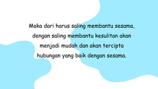 Maka dari harus saling membantu sesama,
dengan saling membantu kesulitan akan
menjadi mudah dan akan tercipta
hubungan yang baik dengan sesama.
 