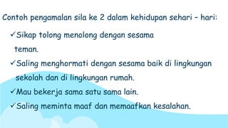 Sikap tolong menolong dengan sesama
teman.
Saling menghormati dengan sesama baik di lingkungan
sekolah dan di lingkungan rumah.
Mau bekerja sama satu sama lain.
Saling meminta maaf dan memaafkan kesalahan.
Contoh pengamalan sila ke 2 dalam kehidupan sehari – hari:
 