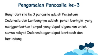 Pengamalan Pancasila ke-3
Bunyi dari sila ke 3 pancasila adalah Persatuan
Indonesia dan Lambangnya adalah pohon beringin yang
menggambarkan tempat yang dapat digunakan untuk
semua rakyat Indonesia agar dapat berteduh dan
berlindung.
 