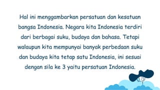 Hal ini menggambarkan persatuan dan kesatuan
bangsa Indonesia. Negara kita Indonesia terdiri
dari berbagai suku, budaya dan bahasa. Tetapi
walaupun kita mempunyai banyak perbedaan suku
dan budaya kita tetap satu Indonesia, ini sesuai
dengan sila ke 3 yaitu persatuan Indonesia.
 