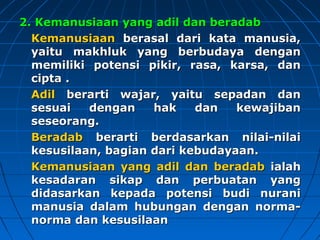 22.. KKeemmaannuussiiaaaann yyaanngg aaddiill ddaann bbeerraaddaabb 
KKeemmaannuussiiaaaann bbeerraassaall ddaarrii kkaattaa mmaannuussiiaa,, 
yyaaiittuu mmaakkhhlluukk yyaanngg bbeerrbbuuddaayyaa ddeennggaann 
mmeemmiilliikkii ppootteennssii ppiikkiirr,, rraassaa,, kkaarrssaa,, ddaann 
cciippttaa .. 
AAddiill bbeerraarrttii wwaajjaarr,, yyaaiittuu sseeppaaddaann ddaann 
sseessuuaaii ddeennggaann hhaakk ddaann kkeewwaajjiibbaann 
sseesseeoorraanngg.. 
BBeerraaddaabb bbeerraarrttii bbeerrddaassaarrkkaann nniillaaii--nniillaaii 
kkeessuussiillaaaann,, bbaaggiiaann ddaarrii kkeebbuuddaayyaaaann.. 
KKeemmaannuussiiaaaann yyaanngg aaddiill ddaann bbeerraaddaabb iiaallaahh 
kkeessaaddaarraann ssiikkaapp ddaann ppeerrbbuuaattaann yyaanngg 
ddiiddaassaarrkkaann kkeeppaaddaa ppootteennssii bbuuddii nnuurraannii 
mmaannuussiiaa ddaallaamm hhuubbuunnggaann ddeennggaann nnoorrmmaa-- 
nnoorrmmaa ddaann kkeessuussiillaaaann 
 