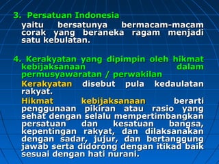 33.. PPeerrssaattuuaann IInnddoonneessiiaa 
yyaaiittuu bbeerrssaattuunnyyaa bbeerrmmaaccaamm--mmaaccaamm 
ccoorraakk yyaanngg bbeerraanneekkaa rraaggaamm mmeennjjaaddii 
ssaattuu kkeebbuullaattaann.. 
44.. KKeerraakkyyaattaann yyaanngg ddiippiimmppiinn oolleehh hhiikkmmaatt 
kkeebbiijjaakkssaannaaaann ddaallaamm 
ppeerrmmuussyyaawwaarraattaann // ppeerrwwaakkiillaann 
KKeerraakkyyaattaann ddiisseebbuutt ppuullaa kkeeddaauullaattaann 
rraakkyyaatt.. 
HHiikkmmaatt kkeebbiijjaakkssaannaaaann bbeerraarrttii 
ppeenngggguunnaaaann ppiikkiirraann aattaauu rraassiioo yyaanngg 
sseehhaatt ddeennggaann sseellaalluu mmeemmppeerrttiimmbbaannggkkaann 
ppeerrssaattuuaann ddaann kkeessaattuuaann bbaannggssaa,, 
kkeeppeennttiinnggaann rraakkyyaatt,, ddaann ddiillaakkssaannaakkaann 
ddeennggaann ssaaddaarr,, jjuujjuurr,, ddaann bbeerrttaanngggguunngg 
jjaawwaabb sseerrttaa ddiiddoorroonngg ddeennggaann iittiikkaadd bbaaiikk 
sseessuuaaii ddeennggaann hhaattii nnuurraannii.. 
 