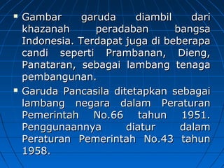  GGaammbbaarr ggaarruuddaa ddiiaammbbiill ddaarrii 
kkhhaazzaannaahh ppeerraaddaabbaann bbaannggssaa 
IInnddoonneessiiaa.. TTeerrddaappaatt jjuuggaa ddii bbeebbeerraappaa 
ccaannddii sseeppeerrttii PPrraammbbaannaann,, DDiieenngg,, 
PPaannaattaarraann,, sseebbaaggaaii llaammbbaanngg tteennaaggaa 
ppeemmbbaanngguunnaann.. 
 GGaarruuddaa PPaannccaassiillaa ddiitteettaappkkaann sseebbaaggaaii 
llaammbbaanngg nneeggaarraa ddaallaamm PPeerraattuurraann 
PPeemmeerriinnttaahh NNoo..6666 ttaahhuunn 11995511.. 
PPeenngggguunnaaaannnnyyaa ddiiaattuurr ddaallaamm 
PPeerraattuurraann PPeemmeerriinnttaahh NNoo..4433 ttaahhuunn 
11995588.. 
 