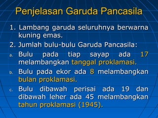 PPeennjjeellaassaann GGaarruuddaa PPaannccaassiillaa 
11.. LLaammbbaanngg ggaarruuddaa sseelluurruuhhnnyyaa bbeerrwwaarrnnaa 
kkuunniinngg eemmaass.. 
22.. JJuummllaahh bbuulluu-bbuulluu GGaarruuddaa PPaannccaassiillaa:: 
aa.. BBuulluu ppaaddaa ttiiaapp ssaayyaapp aaddaa 1177 
mmeellaammbbaannggkkaann ttaannggggaall pprrookkllaammaassii.. 
bb.. BBuulluu ppaaddaa eekkoorr aaddaa 88 mmeellaammbbaannggkkaann 
bbuullaann pprrookkllaammaassii.. 
cc.. BBuulluu ddiibbaawwaahh ppeerriissaaii aaddaa 1199 ddaann 
ddiibbaawwaahh lleehheerr aaddaa 4455 mmeellaammbbaannggkkaann 
ttaahhuunn pprrookkllaammaassii ((11994455)).. 
 