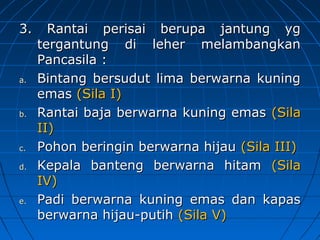 3. Rantai ppeerriissaaii bbeerruuppaa jjaannttuunngg yygg 
tteerrggaannttuunngg ddii lleehheerr mmeellaammbbaannggkkaann 
PPaannccaassiillaa :: 
aa.. BBiinnttaanngg bbeerrssuudduutt lliimmaa bbeerrwwaarrnnaa kkuunniinngg 
eemmaass ((SSiillaa II)) 
bb.. RRaannttaaii bbaajjaa bbeerrwwaarrnnaa kkuunniinngg eemmaass ((SSiillaa 
IIII)) 
cc.. PPoohhoonn bbeerriinnggiinn bbeerrwwaarrnnaa hhiijjaauu ((SSiillaa IIIIII)) 
dd.. KKeeppaallaa bbaanntteenngg bbeerrwwaarrnnaa hhiittaamm ((SSiillaa 
IIVV)) 
ee.. PPaaddii bbeerrwwaarrnnaa kkuunniinngg eemmaass ddaann kkaappaass 
bbeerrwwaarrnnaa hhiijjaauu-ppuuttiihh ((SSiillaa VV)) 
 