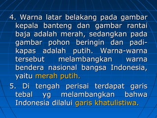 4. Warna llaattaarr bbeellaakkaanngg ppaaddaa ggaammbbaarr 
kkeeppaallaa bbaanntteenngg ddaann ggaammbbaarr rraannttaaii 
bbaajjaa aaddaallaahh mmeerraahh,, sseeddaannggkkaann ppaaddaa 
ggaammbbaarr ppoohhoonn bbeerriinnggiinn ddaann ppaaddii-kkaappaass 
aaddaallaahh ppuuttiihh.. WWaarrnnaa-wwaarrnnaa 
tteerrsseebbuutt mmeellaammbbaannggkkaann wwaarrnnaa 
bbeennddeerraa nnaassiioonnaall bbaannggssaa IInnddoonneessiiaa,, 
yyaaiittuu mmeerraahh ppuuttiihh.. 
55.. DDii tteennggaahh ppeerriissaaii tteerrddaappaatt ggaarriiss 
tteebbaall yygg mmeellaammbbaannggkkaann bbaahhwwaa 
IInnddoonneessiiaa ddiillaalluuii ggaarriiss kkhhaattuulliissttiiwwaa.. 
 