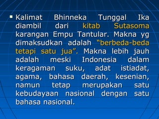 KKaalliimmaatt BBhhiinnnneekkaa TTuunnggggaall IIkkaa 
ddiiaammbbiill ddaarrii kkiittaabb SSuuttaassoommaa 
kkaarraannggaann EEmmppuu TTaannttuullaarr.. MMaakknnaa yygg 
ddiimmaakkssuuddkkaann aaddaallaahh ““bbeerrbbeeddaa-bbeeddaa 
tteettaappii ssaattuu jjuuaa””.. MMaakknnaa lleebbiihh jjaauuhh 
aaddaallaahh mmeesskkii IInnddoonneessiiaa ddaallaamm 
kkeerraaggaammaann ssuukkuu,, aaddaatt iissttiiaaddaatt,, 
aaggaammaa,, bbaahhaassaa ddaaeerraahh,, kkeesseenniiaann,, 
nnaammuunn tteettaapp mmeerruuppaakkaann ssaattuu 
kkeebbuuddaayyaaaann nnaassiioonnaall ddeennggaann ssaattuu 
bbaahhaassaa nnaassiioonnaall.. 
 