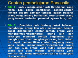 Contoh ppeemmbbeellaajjaarraann PPaannccaassiillaa 
 SSiillaa 11 :: uunnttuukk mmeennjjeellaasskkaann aarrttii KKeettuuhhaannaann YYaanngg 
MMaahhaa EEssaa ppeerrlluu ppeemmbbeerriiaann ccoonnttoohh--ccoonnttoohh 
kkoonnkkrriitt sseeppeerrttii ggaammbbaarr tteemmppaatt iibbaaddaahh bbeesseerrttaa 
oorraanngg yyaanngg sseeddaanngg bbeerriibbaaddaahh,, ffoottoo ccoonnttoohh oorraanngg 
yyaanngg ttoolleerraann tteerrhhaaddaapp ppeemmeelluukk aaggaammaa llaaiinn,, ddssbb.. 
 SSiillaa 22 :: DDeemmiikkiiaann ppuullaa tteennttaanngg ppookkookk bbaahhaassaann 
mmeenngghhaarrggaaii oorraanngg llaaiinn aattaauu ppeerrssaammaaaann ddeerraajjaatt 
ddaappaatt ddiittaammppiillkkaann ccoonnttoohh--ccoonnttoohh oorraanngg yyaanngg 
mmeenngghhoorrmmaattii//mmeenngghhaarrggaaii oorraanngg llaaiinn ddaann 
sseekkaalliigguuss mmeemmbbeerrii ccoonnttoohh bbaaggaaiimmaannaa ccaarraa 
mmeenngghhoorrmmaattii ddaann mmeenngghhaarrggaaii oorraanngg llaaiinn.. SSeellaaiinn 
iittuu ddaappaatt mmeennaammppiillkkaann ccoonnttoohh llaannggssuunngg oorraanngg 
yyaanngg sseellaalluu mmeenngghhoorrmmaattii//mmeenngghhaarrggaaii oorraanngg 
llaaiinn ddaann jjuuggaa oorraanngg yyaanngg ttiiddaakk mmeenngghhaarrggaaii 
oorraanngg llaaiinn aattaauu mmeellaalluuii cceerriittaa--cceerriittaa yyaanngg 
kkoonnttrraass nniillaaii yyaanngg mmeerruuppaakkaann rreeaalliittaass kkeehhiidduuppaann 
ddii mmaassyyaarraakkaatt.. 
 