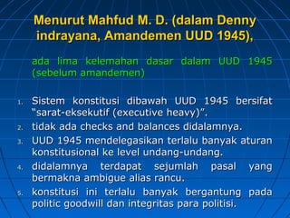 MMeennuurruutt MMaahhffuudd MM.. DD.. ((ddaallaamm DDeennnnyy 
iinnddrraayyaannaa,, AAmmaannddeemmeenn UUUUDD 11994455)),, 
aaddaa lliimmaa kkeelleemmaahhaann ddaassaarr ddaallaamm UUUUDD 11994455 
((sseebbeelluumm aammaannddeemmeenn)) 
11.. SSiisstteemm kkoonnssttiittuussii ddiibbaawwaahh UUUUDD 11994455 bbeerrssiiffaatt 
““ssaarraatt-eekksseekkuuttiiff ((eexxeeccuuttiivvee hheeaavvyy))””.. 
22.. ttiiddaakk aaddaa cchheecckkss aanndd bbaallaanncceess ddiiddaallaammnnyyaa.. 
33.. UUUUDD 11994455 mmeennddeelleeggaassiikkaann tteerrllaalluu bbaannyyaakk aattuurraann 
kkoonnssttiittuussiioonnaall kkee lleevveell uunnddaanngg-uunnddaanngg.. 
44.. ddiiddaallaammnnyyaa tteerrddaappaatt sseejjuummllaahh ppaassaall yyaanngg 
bbeerrmmaakknnaa aammbbiigguuee aalliiaass rraannccuu.. 
55.. kkoonnssttiittuussii iinnii tteerrllaalluu bbaannyyaakk bbeerrggaannttuunngg ppaaddaa 
ppoolliittiicc ggooooddwwiillll ddaann iinntteeggrriittaass ppaarraa ppoolliittiissii.. 
 