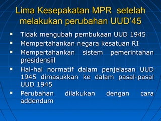 Lima Kesepakatan MMPPRR sseetteellaahh 
mmeellaakkuukkaann ppeerruubbaahhaann UUUUDD’’4455 
 TTiiddaakk mmeenngguubbaahh ppeemmbbuukkaaaann UUUUDD 11994455 
 MMeemmppeerrttaahhaannkkaann nneeggaarraa kkeessaattuuaann RRII 
 MMeemmppeerrttaahhaannkkaann ssiisstteemm ppeemmeerriinnttaahhaann 
pprreessiiddeennssiiiill 
 HHaall--hhaall nnoorrmmaattiiff ddaallaamm ppeennjjeellaassaann UUUUDD 
11994455 ddiimmaassuukkkkaann kkee ddaallaamm ppaassaall--ppaassaall 
UUUUDD 11994455 
 PPeerruubbaahhaann ddiillaakkuukkaann ddeennggaann ccaarraa 
aaddddeenndduumm 
 