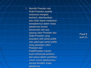 ff.. MMeemmiilliihh PPrreessiiddeenn ddaann 
WWaakkiill PPrreessiiddeenn aappaabbiillaa 
kkeedduuaannyyaa mmeennggkkaatt,, 
bbeerrhheennttii,, ddiibbeerrhheennttiikkaann,, 
aattaauu ttiiddaakk ddaappaatt mmeellaakkuukkaann 
kkeewwaajjiibbaannnnyyaa ddaallaamm mmaassaa 
jjaabbaattaannnnyyaa sseeccaarraa 
bbeerrssaammaaaann ddaarrii dduuaa 
ppaassaanngg ccaalloonn PPrreessiiddeenn ddaann 
WWaakkiill PPrreessiiddeenn yyaanngg 
ddiiuussuullkkaann oolleehh ppaarrttaaii ppoolliittiikk 
aattaauu ggaabbuunnggaann ppaarrttaaii ppoolliittiikk 
yyaanngg ppaassaannggaann ccaalloonn 
PPrreessiiddeenn ddaann 
WWaakkiillPPrreessiiddeenn mmeerraaiihh 
ssuuaarraa tteerrbbaannyyaakk ppeerrttaammaa 
ddaann kkeedduuaa ddaallaamm ppeemmiilliihhaann 
uummuumm uummuumm sseebbeelluummnnyyaa,, 
ssaammppaaii bbeerraakkhhiirr mmaassaa 
jjaabbaattaannnnyyaa 
PPaassaall 88 
aayyaatt ((33)) 
 