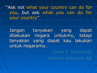 ““AAsskk nnoott wwhhaatt yyoouurr ccoouunnttrryy ccaann ddoo ffoorr 
yyoouu,, bbuutt aasskk wwhhaatt yyoouu ccaann ddoo ffoorr 
yyoouurr ccoouunnttrryy”” 
JJaannggaann ttaannyyaakkaann yyaanngg ddaappaatt 
ddiillaakkuukkaann nneeggaarraa uunnttuukkmmuu,, tteettaappii 
ttaannyyaakkaann yyaanngg ddaappaatt kkaauu llaakkuukkaann 
uunnttuukk nneeggaarraammuu.. 
((JJoohhnn FF.. KKeennnneeddyy)) 
MMaannttaann pprreessiiddeenn AASS 
 