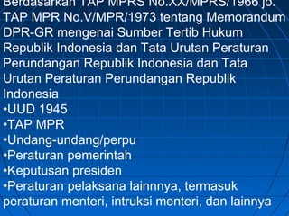 Berdasarkan TAP MPRS No.XX/MPRS/1966 jo. 
TAP MPR No.V/MPR/1973 tentang Memorandum 
DPR-GR mengenai Sumber Tertib Hukum 
Republik Indonesia dan Tata Urutan Peraturan 
Perundangan Republik Indonesia dan Tata 
Urutan Peraturan Perundangan Republik 
Indonesia 
•UUD 1945 
•TAP MPR 
•Undang-undang/perpu 
•Peraturan pemerintah 
•Keputusan presiden 
•Peraturan pelaksana lainnnya, termasuk 
peraturan menteri, intruksi menteri, dan lainnya 
 