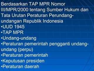Berdasarkan TAP MPR Nomor 
III/MPR/2000 tentang Sumber Hukum dan 
Tata Urutan Peraturan Perundang-undangan 
Republik Indonesia 
•UUD 1945 
•TAP MPR 
•Undang-undang 
•Peraturan pemerintah pengganti undang-undang 
(perpu) 
•Peraturan pemerintah 
•Keputusan presiden 
•Peraturan daerah 
 