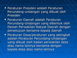  Peraturan PPrreessiiddeenn aaddaallaahh PPeerraattuurraann 
PPeerruunnddaanngg--uunnddaannggaann yyaanngg ddiibbuuaatt oolleehh 
PPrreessiiddeenn 
 PPeerraattuurraann DDaaeerraahh aaddaallaahh PPeerraattuurraann 
PPeerruunnddaanngg--UUnnddaannggaann yyaanngg ddiibbeennttuukk oolleehh 
DDeewwaann PPeerrwwaakkiillaann RRaakkyyaatt DDaaeerraahh ddeennggaann 
ppeerrsseettuujjuuaann bbeerrssaammaa kkeeppaallaa ddaaeerraahh 
 PPeerraattuurraann DDeessaa//ppeerraattuurraann yyaanngg sseettiinnggkkaatt 
aaddaallaahh PPeerraattuurraann PPeerruunnddaanngg--UUnnddaannggaann 
yyaanngg ddiibbuuaatt oolleehh bbaaddaann ppeerrwwaakkiillaann ddeessaa 
aattaauu nnaammaa llaaiinnnnyyaa bbeerrssaammaa ddeennggaann 
kkeeppaallaa ddeessaa aattaauu nnaammaa llaaiinnnnyyaa 
