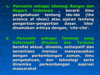 cc.. PPaannccaassiillaa sseebbaaggaaii IIddeeoollooggii BBaannggssaa ddaann 
NNeeggaarraa IInnddoonneessiiaa ,, bbeerraarrttii iillmmuu 
ppeennggeettaahhuuaann tteennttaanngg iiddee--iiddee ((tthhee 
sscciieennccee ooff iiddeeaass)) aattaauu aajjaarraann tteennttaanngg 
ppeennggeerrttiiaann--ppeennggeerrttiiaann ddaassaarr.. ''iiddeeaa'' 
ddiissaammaakkaann aarrttiinnyyaa ddeennggaann,, ''cciittaa--cciittaa''.. 
dd.. PPaannccaassiillaa sseebbaaggaaii IIddeeoollooggii yyaanngg 
RReeffoorrmmaattiiff,, DDiinnaammiiss ddaann TTeerrbbuukkaa 
bbeerrssiiffaatt aakkttuuaall,, ddiinnaammiiss,, aannttiissiippaattiiff ddaann 
sseennaannttiiaassaa mmaammppuu mmeennyyeessuuaaiikkaann 
ddeennggaann ppeerrkkeemmbbaannggaann zzaammaann,, iillmmuu 
ppeennggeettaahhuuaann,, ddaann tteekknnoollooggii sseerrttaa 
ddiinnaammiikkaa ppeerrkkeemmbbaannggaann aassppiirraassii 
mmaassyyaarraakkaatt 
 