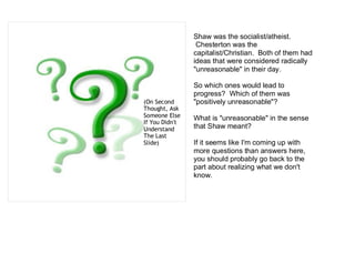 Shaw was the socialist/atheist.
                 Chesterton was the
                capitalist/Christian. Both of them had
                ideas that were considered radically
                "unreasonable" in their day.

                So which ones would lead to
                progress? Which of them was
(On Second      "positively unreasonable"?
Thought, Ask
Someone Else    What is "unreasonable" in the sense
If You Didn't
Understand      that Shaw meant?
The Last
ݺߣ)          If it seems like I'm coming up with
                more questions than answers here,
                you should probably go back to the
                part about realizing what we don't
                know.
 