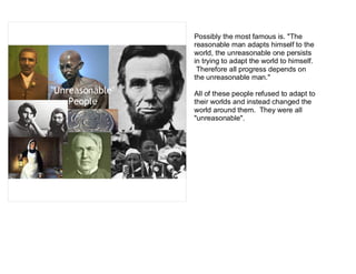 Possibly the most famous is. "The
                 reasonable man adapts himself to the
                 world, the unreasonable one persists
                 in trying to adapt the world to himself.
                  Therefore all progress depends on
                 the unreasonable man."
"Unreasonable"   All of these people refused to adapt to
    People       their worlds and instead changed the
                 world around them. They were all
                 "unreasonable".
 