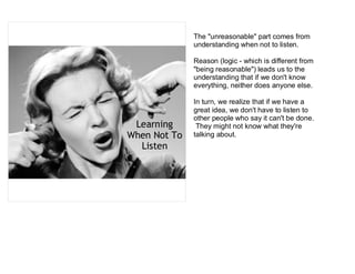 The "unreasonable" part comes from
              understanding when not to listen.

              Reason (logic - which is different from
              "being reasonable") leads us to the
              understanding that if we don't know
              everything, neither does anyone else.

              In turn, we realize that if we have a
              great idea, we don't have to listen to
              other people who say it can't be done.
 Learning      They might not know what they're
When Not To   talking about.
  Listen
 