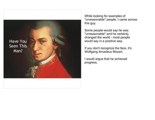 While looking for examples of
            "unreasonable" people, I came across
            this guy.

            Some people would say he was
            "unreasonable" and he certainly
            changed the world - most people
Have You    would say in a positive way.
Seen This   If you don't recognize the face, it's
  Man?      Wolfgang Amadeus Mozart.

            I would argue that he achieved
            progress.
 