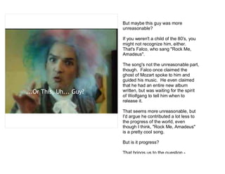 But maybe this guy was more
                         unreasonable?

                         If you weren't a child of the 80's, you
                         might not recognize him, either.
                         That's Falco, who sang "Rock Me,
                         Amadeus".

                         The song's not the unreasonable part,
                         though. Falco once claimed the
                         ghost of Mozart spoke to him and
                         guided his music. He even claimed
                         that he had an entire new album
...Or This, Uh... Guy?   written, but was waiting for the spirit
                         of Wolfgang to tell him when to
                         release it.

                         That seems more unreasonable, but
                         I'd argue he contributed a lot less to
                         the progress of the world, even
                         though I think, "Rock Me, Amadeus"
                         is a pretty cool song.

                         But is it progress?

                         That brings us to the question -
 
