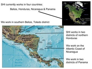 SHI currently works in four countries: Belize, Honduras, Nicaragua & Panama We work in southern Belize, Toledo district SHI works in two districts of northern Honduras We work on the Atlantic Coast of Nicaragua We work in two districts of Panama 