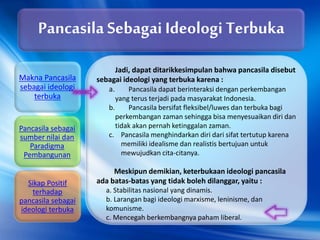 Jadi, dapat ditarikkesimpulan bahwa pancasila disebut
sebagai ideologi yang terbuka karena :
a. Pancasila dapat berinteraksi dengan perkembangan
yang terus terjadi pada masyarakat Indonesia.
b. Pancasila bersifat fleksibel/luwes dan terbuka bagi
perkembangan zaman sehingga bisa menyesuaikan diri dan
tidak akan pernah ketinggalan zaman.
c. Pancasila menghindarkan diri dari sifat tertutup karena
memiliki idealisme dan realistis bertujuan untuk
mewujudkan cita-citanya.
Meskipun demikian, keterbukaan ideologi pancasila
ada batas-batas yang tidak boleh dilanggar, yaitu :
a. Stabilitas nasional yang dinamis.
b. Larangan bagi ideologi marxisme, leninisme, dan
komunisme.
c. Mencegah berkembangnya paham liberal.
Pancasila Sebagai Ideologi Terbuka
Makna Pancasila
sebagai ideologi
terbuka
Pancasila sebagai
sumber nilai dan
Paradigma
Pembangunan
Sikap Positif
terhadap
pancasila sebagai
ideologi terbuka
 